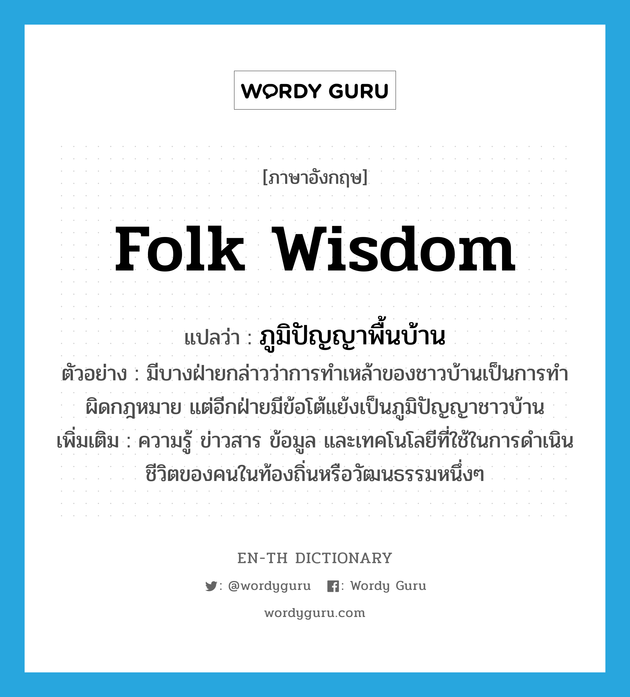 folk wisdom แปลว่า?, คำศัพท์ภาษาอังกฤษ folk wisdom แปลว่า ภูมิปัญญาพื้นบ้าน ประเภท N ตัวอย่าง มีบางฝ่ายกล่าวว่าการทำเหล้าของชาวบ้านเป็นการทำผิดกฎหมาย แต่อีกฝ่ายมีข้อโต้แย้งเป็นภูมิปัญญาชาวบ้าน เพิ่มเติม ความรู้ ข่าวสาร ข้อมูล และเทคโนโลยีที่ใช้ในการดำเนินชีวิตของคนในท้องถิ่นหรือวัฒนธรรมหนึ่งๆ หมวด N