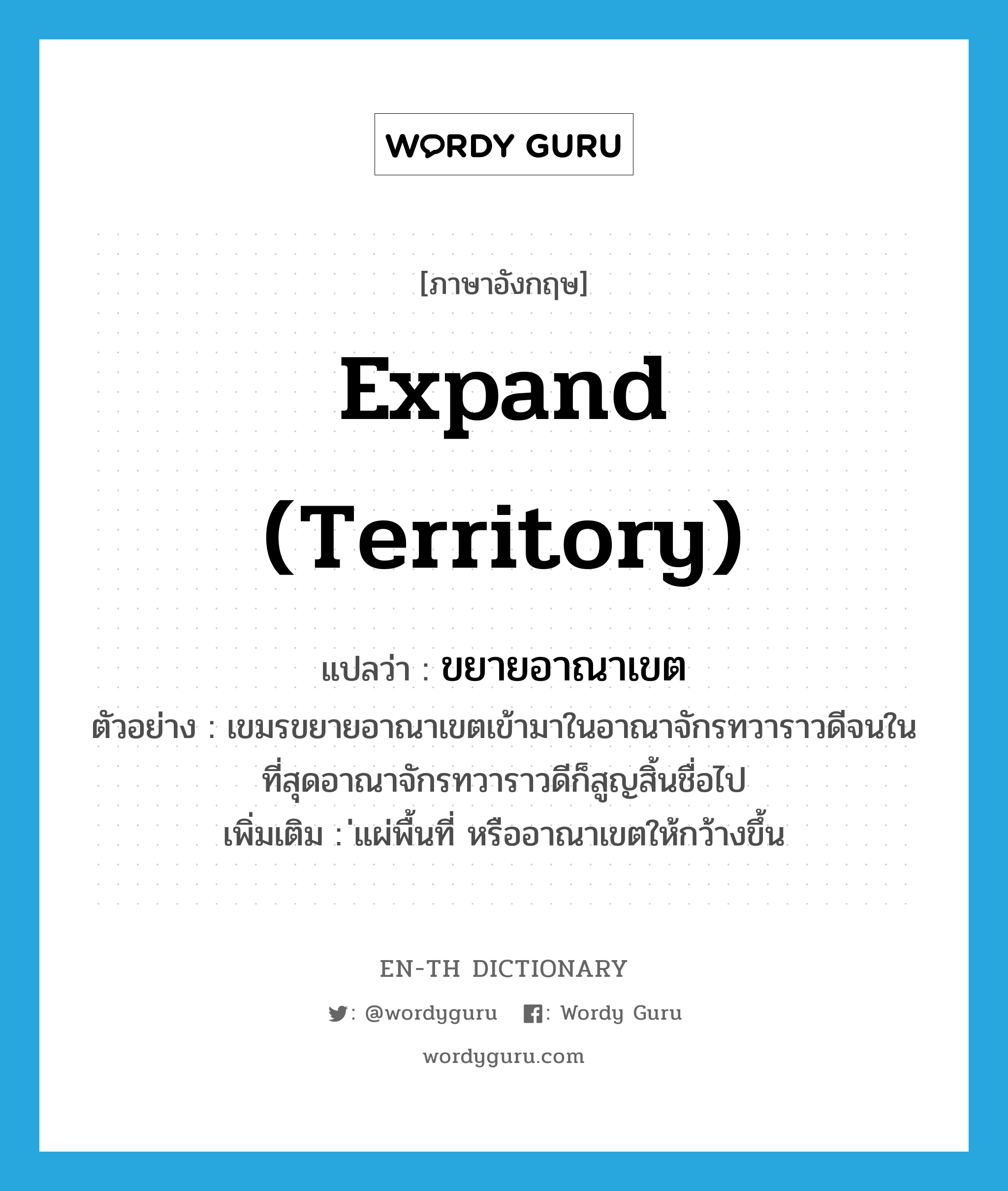 expand (territory) แปลว่า?, คำศัพท์ภาษาอังกฤษ expand (territory) แปลว่า ขยายอาณาเขต ประเภท V ตัวอย่าง เขมรขยายอาณาเขตเข้ามาในอาณาจักรทวาราวดีจนในที่สุดอาณาจักรทวาราวดีก็สูญสิ้นชื่อไป เพิ่มเติม ่แผ่พื้นที่ หรืออาณาเขตให้กว้างขึ้น หมวด V