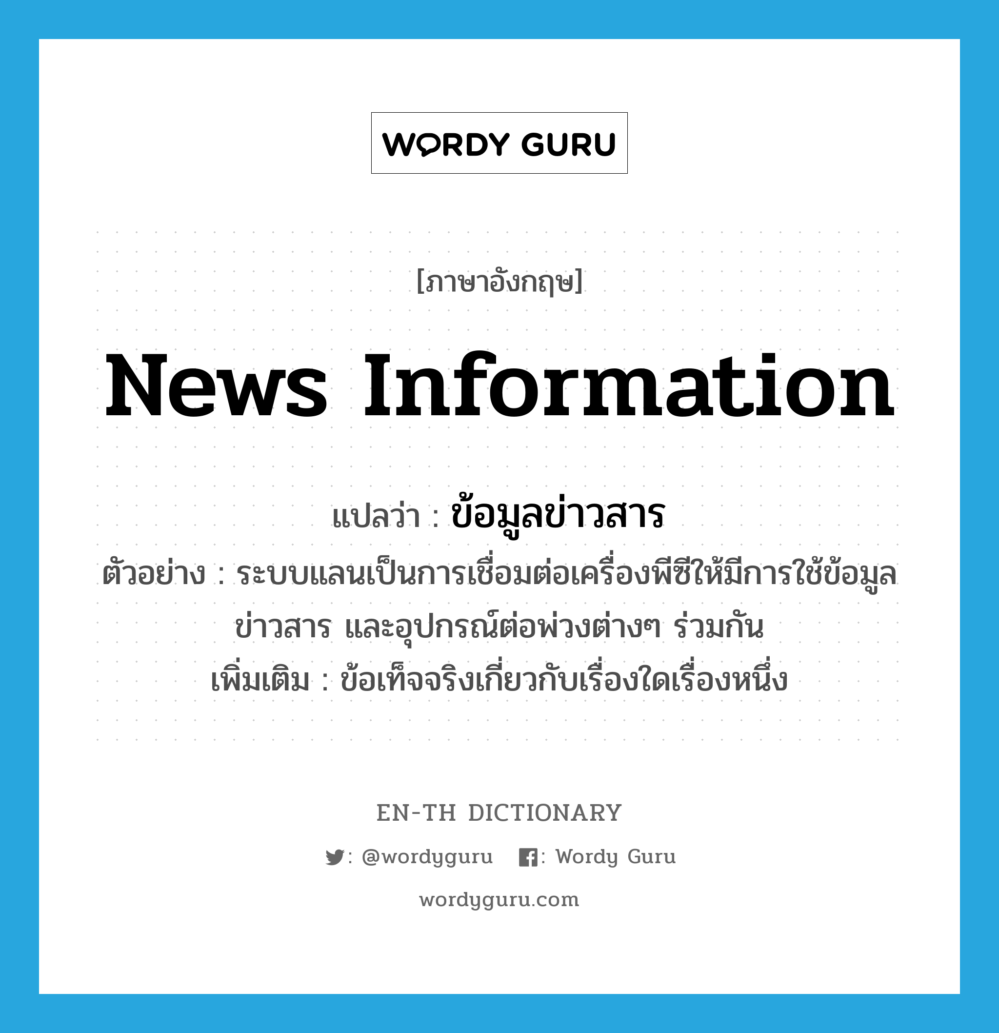 news information แปลว่า?, คำศัพท์ภาษาอังกฤษ news information แปลว่า ข้อมูลข่าวสาร ประเภท N ตัวอย่าง ระบบแลนเป็นการเชื่อมต่อเครื่องพีซีให้มีการใช้ข้อมูลข่าวสาร และอุปกรณ์ต่อพ่วงต่างๆ ร่วมกัน เพิ่มเติม ข้อเท็จจริงเกี่ยวกับเรื่องใดเรื่องหนึ่ง หมวด N