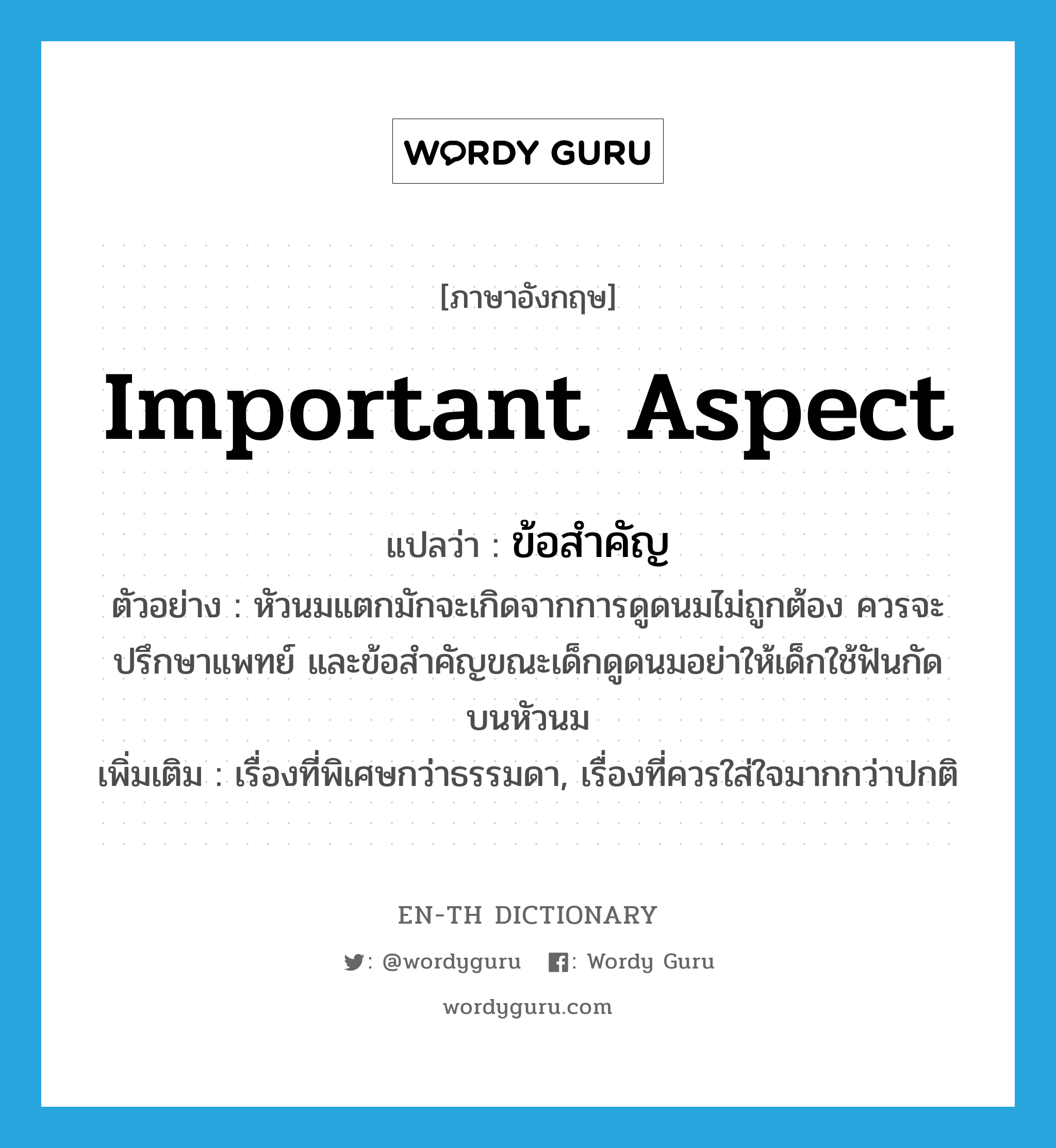 important aspect แปลว่า?, คำศัพท์ภาษาอังกฤษ important aspect แปลว่า ข้อสำคัญ ประเภท N ตัวอย่าง หัวนมแตกมักจะเกิดจากการดูดนมไม่ถูกต้อง ควรจะปรึกษาแพทย์ และข้อสำคัญขณะเด็กดูดนมอย่าให้เด็กใช้ฟันกัดบนหัวนม เพิ่มเติม เรื่องที่พิเศษกว่าธรรมดา, เรื่องที่ควรใส่ใจมากกว่าปกติ หมวด N