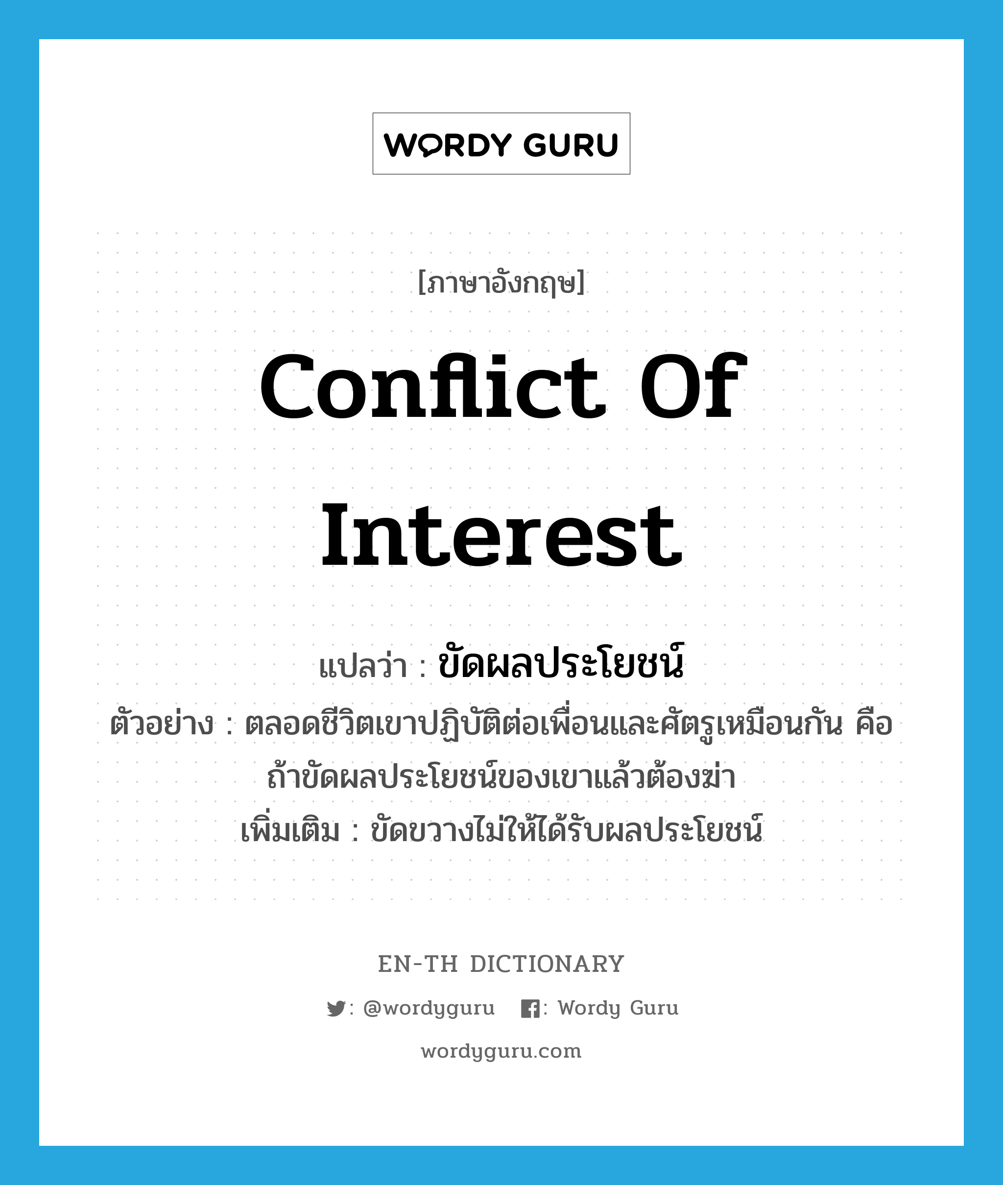 conflict of interest แปลว่า?, คำศัพท์ภาษาอังกฤษ conflict of interest แปลว่า ขัดผลประโยชน์ ประเภท V ตัวอย่าง ตลอดชีวิตเขาปฏิบัติต่อเพื่อนและศัตรูเหมือนกัน คือ ถ้าขัดผลประโยชน์ของเขาแล้วต้องฆ่า เพิ่มเติม ขัดขวางไม่ให้ได้รับผลประโยชน์ หมวด V