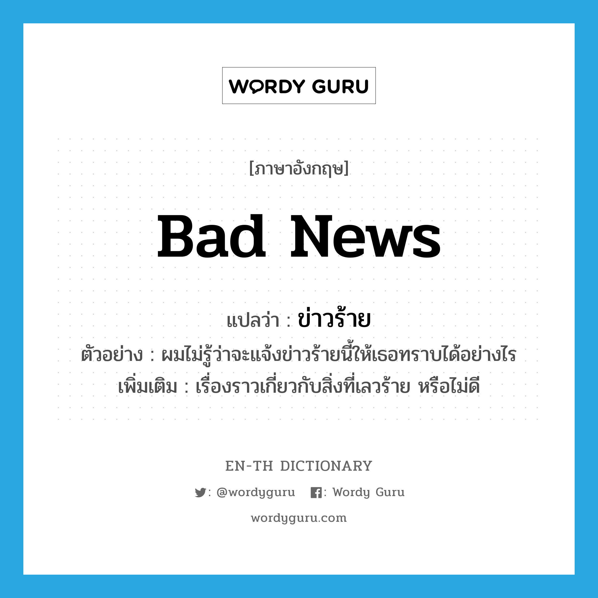 bad news แปลว่า?, คำศัพท์ภาษาอังกฤษ bad news แปลว่า ข่าวร้าย ประเภท N ตัวอย่าง ผมไม่รู้ว่าจะแจ้งข่าวร้ายนี้ให้เธอทราบได้อย่างไร เพิ่มเติม เรื่องราวเกี่ยวกับสิ่งที่เลวร้าย หรือไม่ดี หมวด N