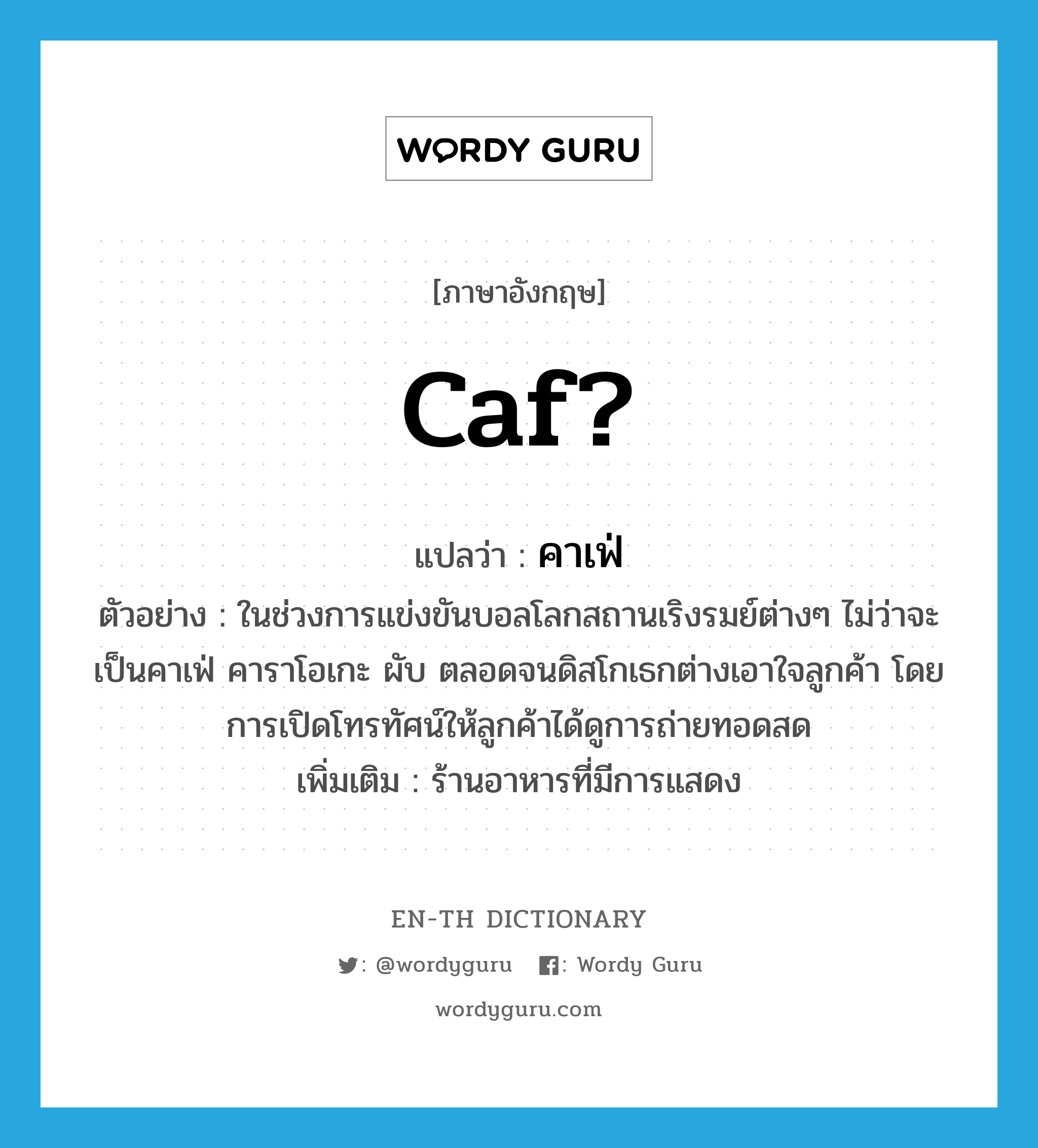 caf? แปลว่า?, คำศัพท์ภาษาอังกฤษ caf? แปลว่า คาเฟ่ ประเภท N ตัวอย่าง ในช่วงการแข่งขันบอลโลกสถานเริงรมย์ต่างๆ ไม่ว่าจะเป็นคาเฟ่ คาราโอเกะ ผับ ตลอดจนดิสโกเธกต่างเอาใจลูกค้า โดยการเปิดโทรทัศน์ให้ลูกค้าได้ดูการถ่ายทอดสด เพิ่มเติม ร้านอาหารที่มีการแสดง หมวด N