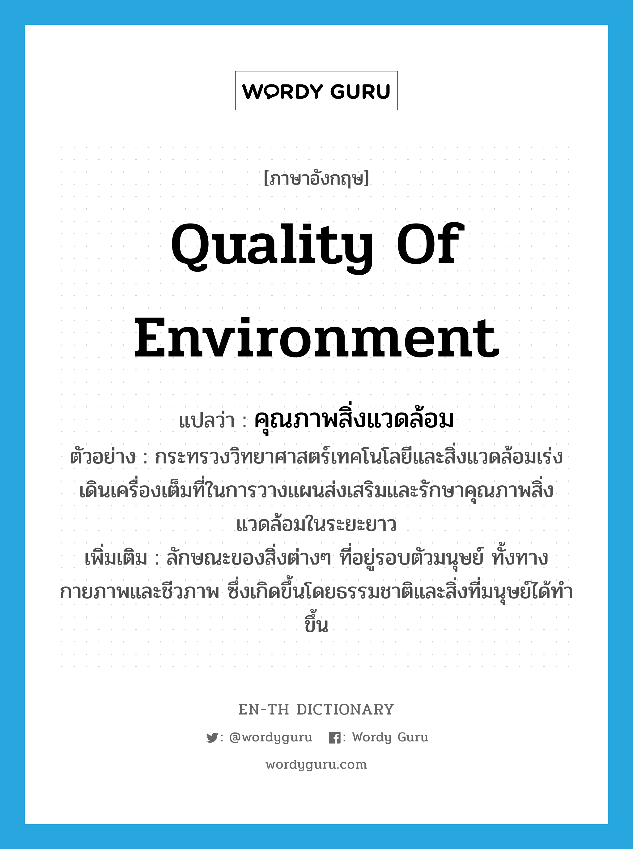 quality of environment แปลว่า?, คำศัพท์ภาษาอังกฤษ quality of environment แปลว่า คุณภาพสิ่งแวดล้อม ประเภท N ตัวอย่าง กระทรวงวิทยาศาสตร์เทคโนโลยีและสิ่งแวดล้อมเร่งเดินเครื่องเต็มที่ในการวางแผนส่งเสริมและรักษาคุณภาพสิ่งแวดล้อมในระยะยาว เพิ่มเติม ลักษณะของสิ่งต่างๆ ที่อยู่รอบตัวมนุษย์ ทั้งทางกายภาพและชีวภาพ ซึ่งเกิดขึ้นโดยธรรมชาติและสิ่งที่มนุษย์ได้ทำขึ้น หมวด N