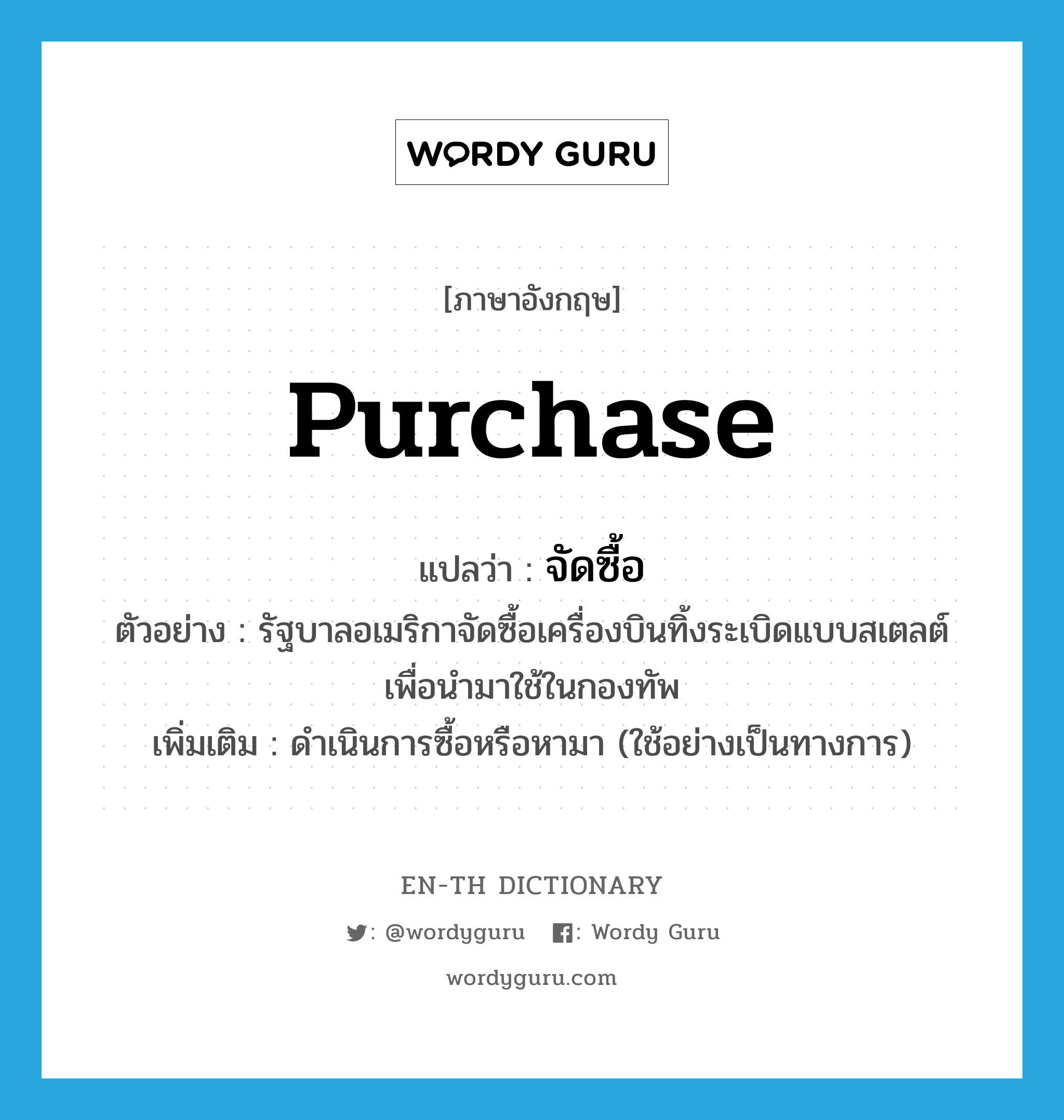 purchase แปลว่า?, คำศัพท์ภาษาอังกฤษ purchase แปลว่า จัดซื้อ ประเภท V ตัวอย่าง รัฐบาลอเมริกาจัดซื้อเครื่องบินทิ้งระเบิดแบบสเตลต์ เพื่อนำมาใช้ในกองทัพ เพิ่มเติม ดำเนินการซื้อหรือหามา (ใช้อย่างเป็นทางการ) หมวด V