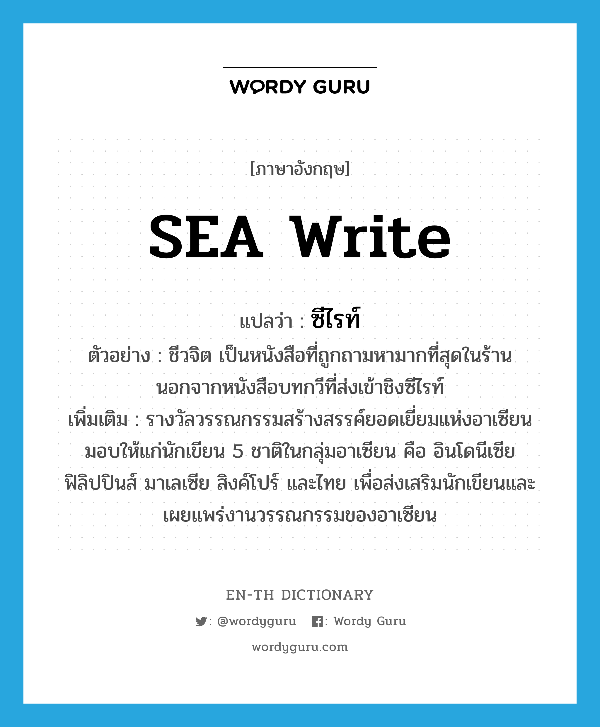 SEA Write แปลว่า?, คำศัพท์ภาษาอังกฤษ SEA Write แปลว่า ซีไรท์ ประเภท N ตัวอย่าง ชีวจิต เป็นหนังสือที่ถูกถามหามากที่สุดในร้าน นอกจากหนังสือบทกวีที่ส่งเข้าชิงซีไรท์ เพิ่มเติม รางวัลวรรณกรรมสร้างสรรค์ยอดเยี่ยมแห่งอาเซียน มอบให้แก่นักเขียน 5 ชาติในกลุ่มอาเซียน คือ อินโดนีเซีย ฟิลิปปินส์ มาเลเซีย สิงค์โปร์ และไทย เพื่อส่งเสริมนักเขียนและเผยแพร่งานวรรณกรรมของอาเซียน หมวด N