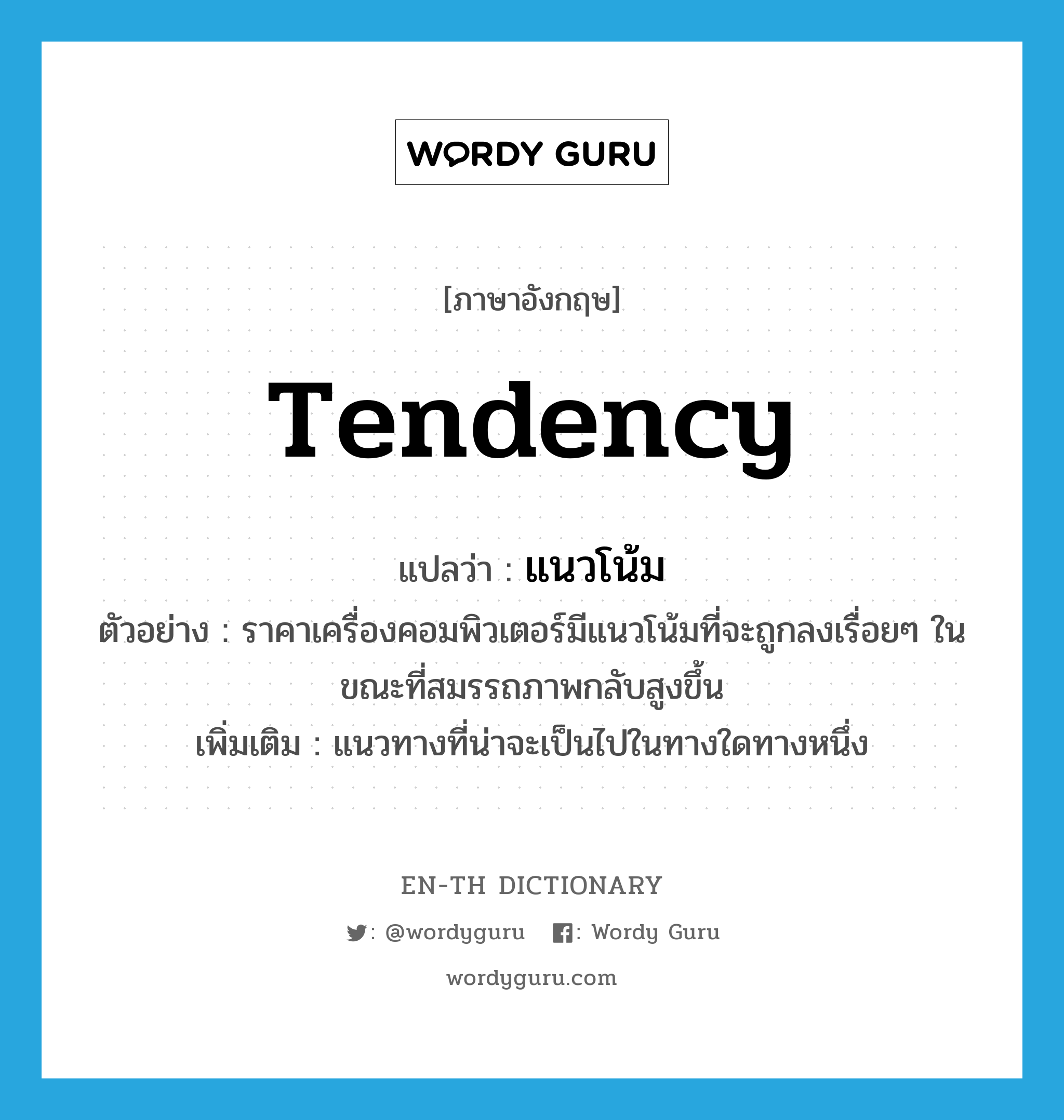 tendency แปลว่า?, คำศัพท์ภาษาอังกฤษ tendency แปลว่า แนวโน้ม ประเภท N ตัวอย่าง ราคาเครื่องคอมพิวเตอร์มีแนวโน้มที่จะถูกลงเรื่อยๆ ในขณะที่สมรรถภาพกลับสูงขึ้น เพิ่มเติม แนวทางที่น่าจะเป็นไปในทางใดทางหนึ่ง หมวด N