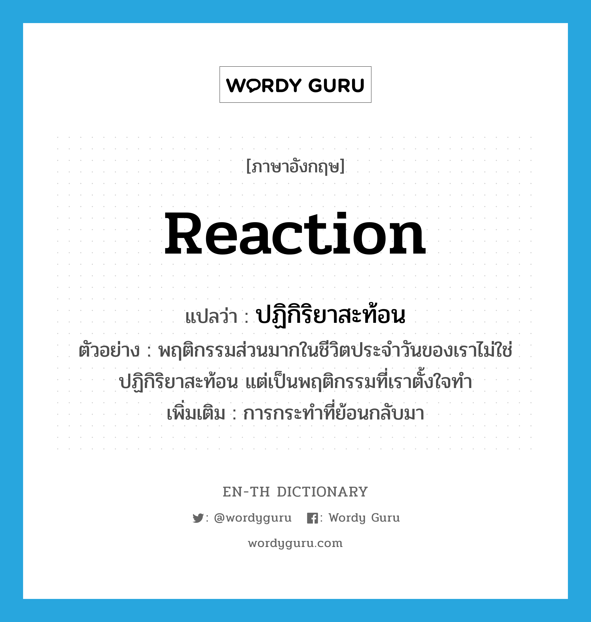 reaction แปลว่า?, คำศัพท์ภาษาอังกฤษ reaction แปลว่า ปฏิกิริยาสะท้อน ประเภท N ตัวอย่าง พฤติกรรมส่วนมากในชีวิตประจำวันของเราไม่ใช่ปฏิกิริยาสะท้อน แต่เป็นพฤติกรรมที่เราตั้งใจทำ เพิ่มเติม การกระทำที่ย้อนกลับมา หมวด N