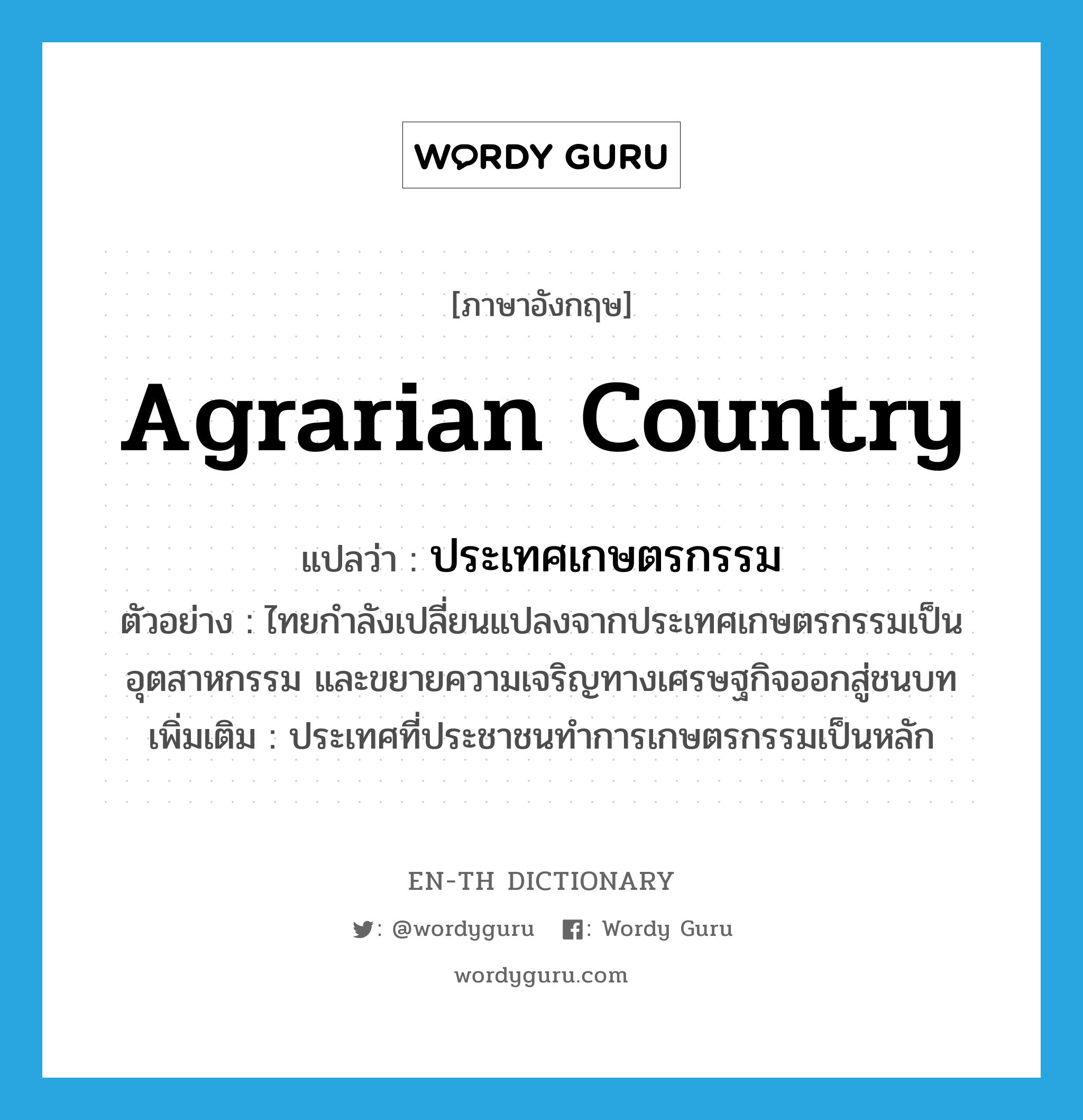 agrarian country แปลว่า?, คำศัพท์ภาษาอังกฤษ agrarian country แปลว่า ประเทศเกษตรกรรม ประเภท N ตัวอย่าง ไทยกำลังเปลี่ยนแปลงจากประเทศเกษตรกรรมเป็นอุตสาหกรรม และขยายความเจริญทางเศรษฐกิจออกสู่ชนบท เพิ่มเติม ประเทศที่ประชาชนทำการเกษตรกรรมเป็นหลัก หมวด N