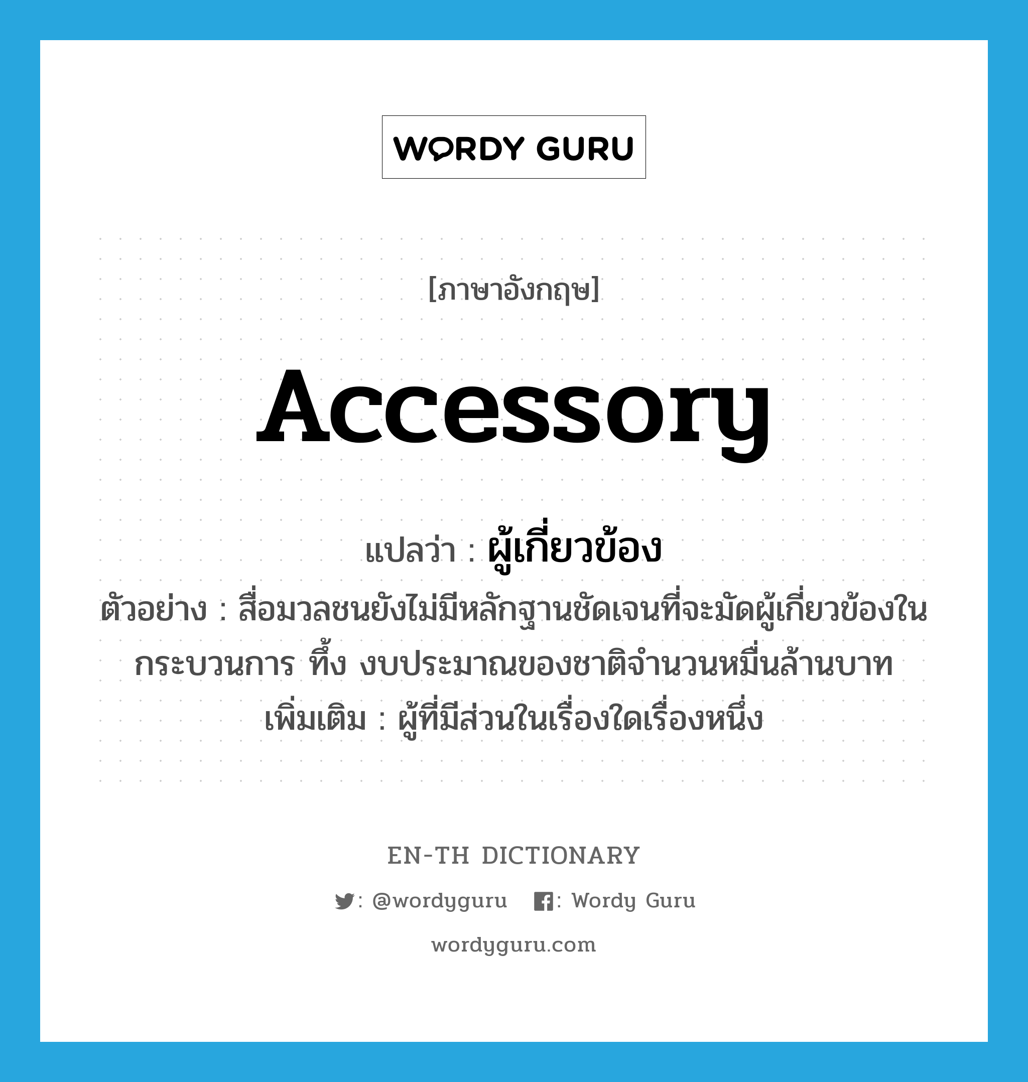 accessory แปลว่า?, คำศัพท์ภาษาอังกฤษ accessory แปลว่า ผู้เกี่ยวข้อง ประเภท N ตัวอย่าง สื่อมวลชนยังไม่มีหลักฐานชัดเจนที่จะมัดผู้เกี่ยวข้องในกระบวนการ ทึ้ง งบประมาณของชาติจำนวนหมื่นล้านบาท เพิ่มเติม ผู้ที่มีส่วนในเรื่องใดเรื่องหนึ่ง หมวด N