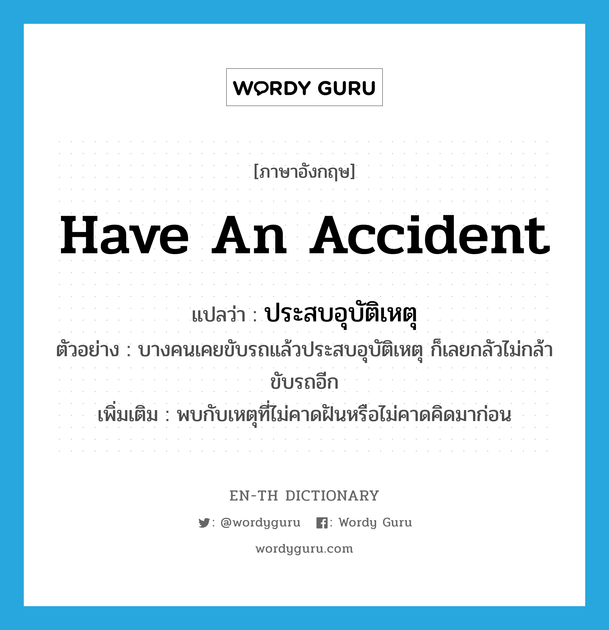 have an accident แปลว่า?, คำศัพท์ภาษาอังกฤษ have an accident แปลว่า ประสบอุบัติเหตุ ประเภท V ตัวอย่าง บางคนเคยขับรถแล้วประสบอุบัติเหตุ ก็เลยกลัวไม่กล้าขับรถอีก เพิ่มเติม พบกับเหตุที่ไม่คาดฝันหรือไม่คาดคิดมาก่อน หมวด V