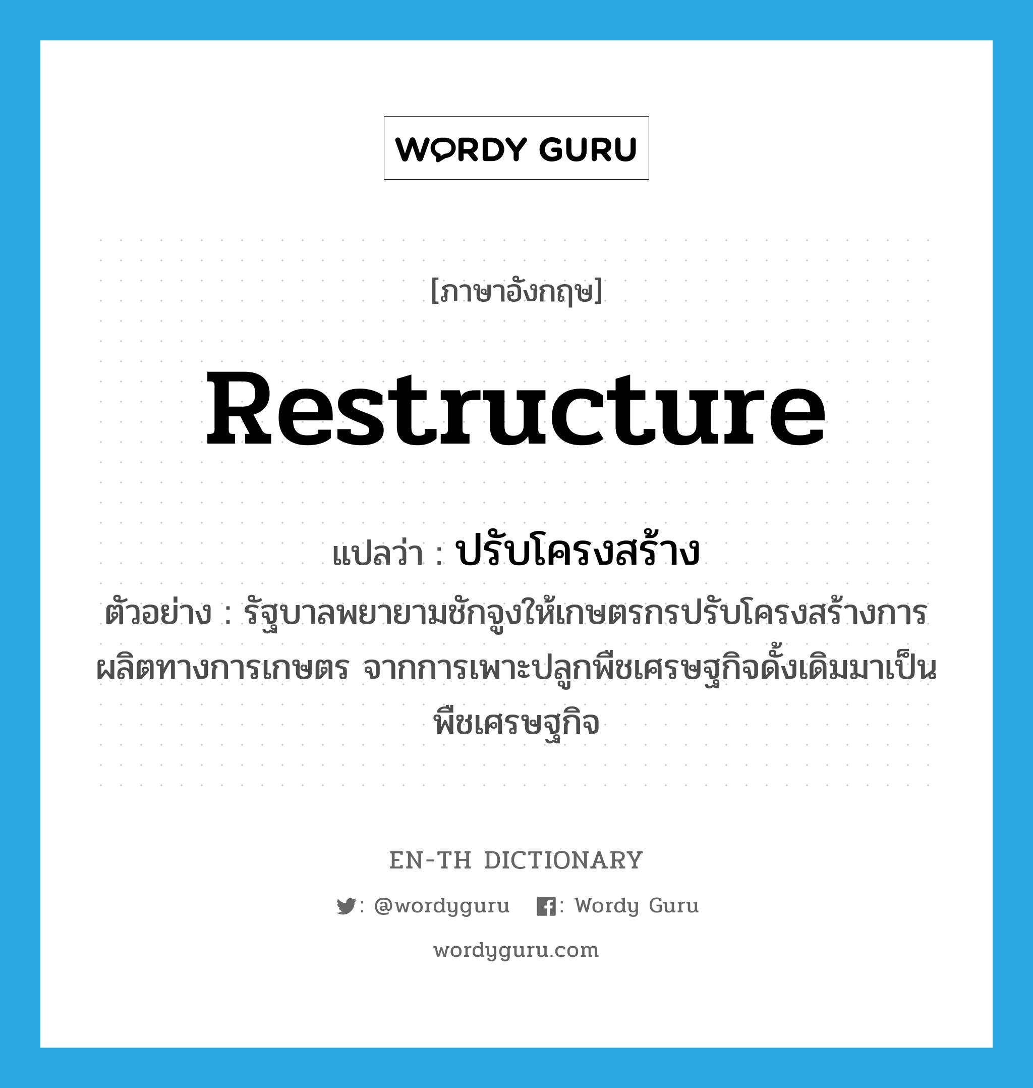 restructure แปลว่า?, คำศัพท์ภาษาอังกฤษ restructure แปลว่า ปรับโครงสร้าง ประเภท V ตัวอย่าง รัฐบาลพยายามชักจูงให้เกษตรกรปรับโครงสร้างการผลิตทางการเกษตร จากการเพาะปลูกพืชเศรษฐกิจดั้งเดิมมาเป็นพืชเศรษฐกิจ หมวด V