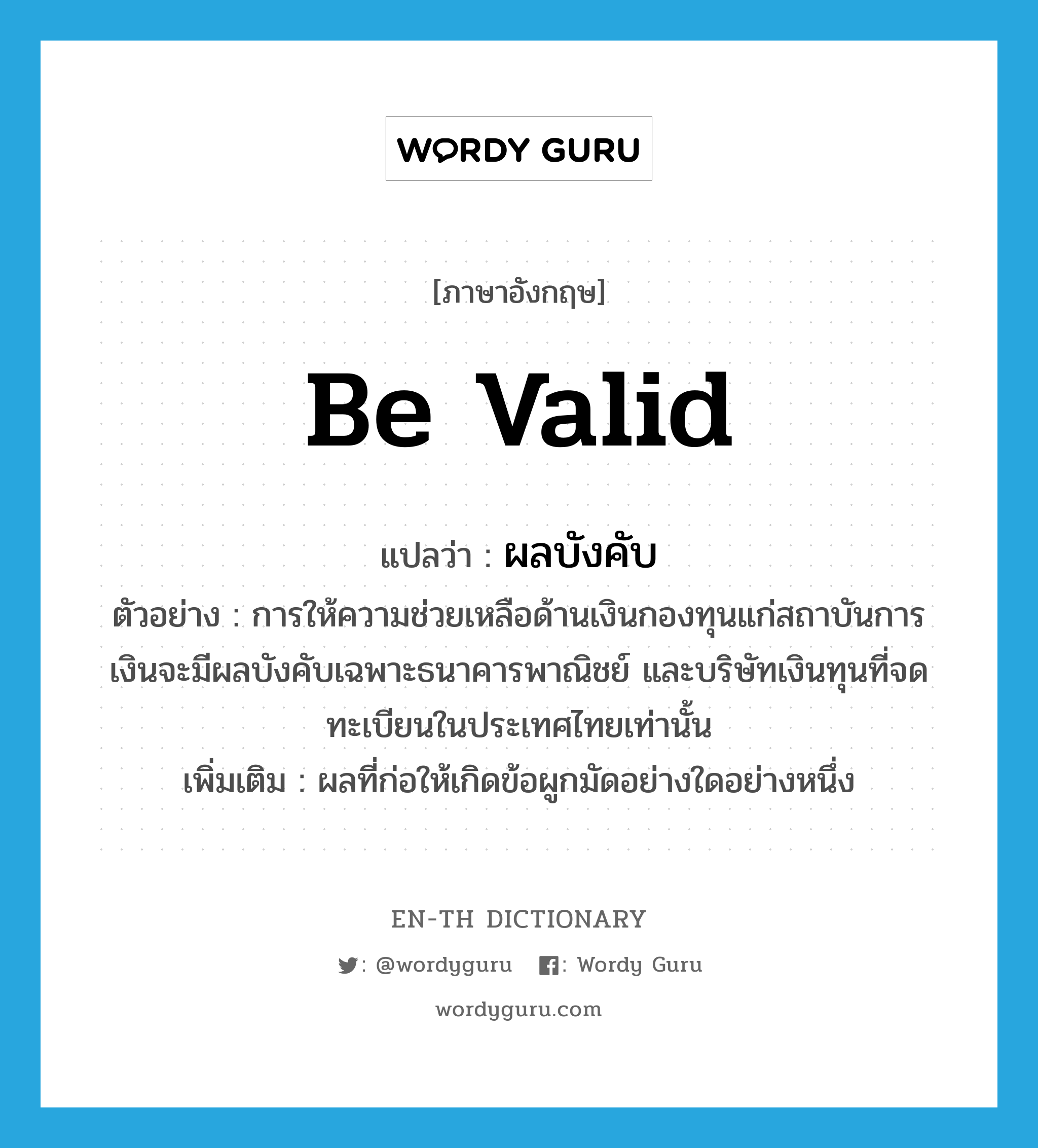 be valid แปลว่า?, คำศัพท์ภาษาอังกฤษ be valid แปลว่า ผลบังคับ ประเภท N ตัวอย่าง การให้ความช่วยเหลือด้านเงินกองทุนแก่สถาบันการเงินจะมีผลบังคับเฉพาะธนาคารพาณิชย์ และบริษัทเงินทุนที่จดทะเบียนในประเทศไทยเท่านั้น เพิ่มเติม ผลที่ก่อให้เกิดข้อผูกมัดอย่างใดอย่างหนึ่ง หมวด N