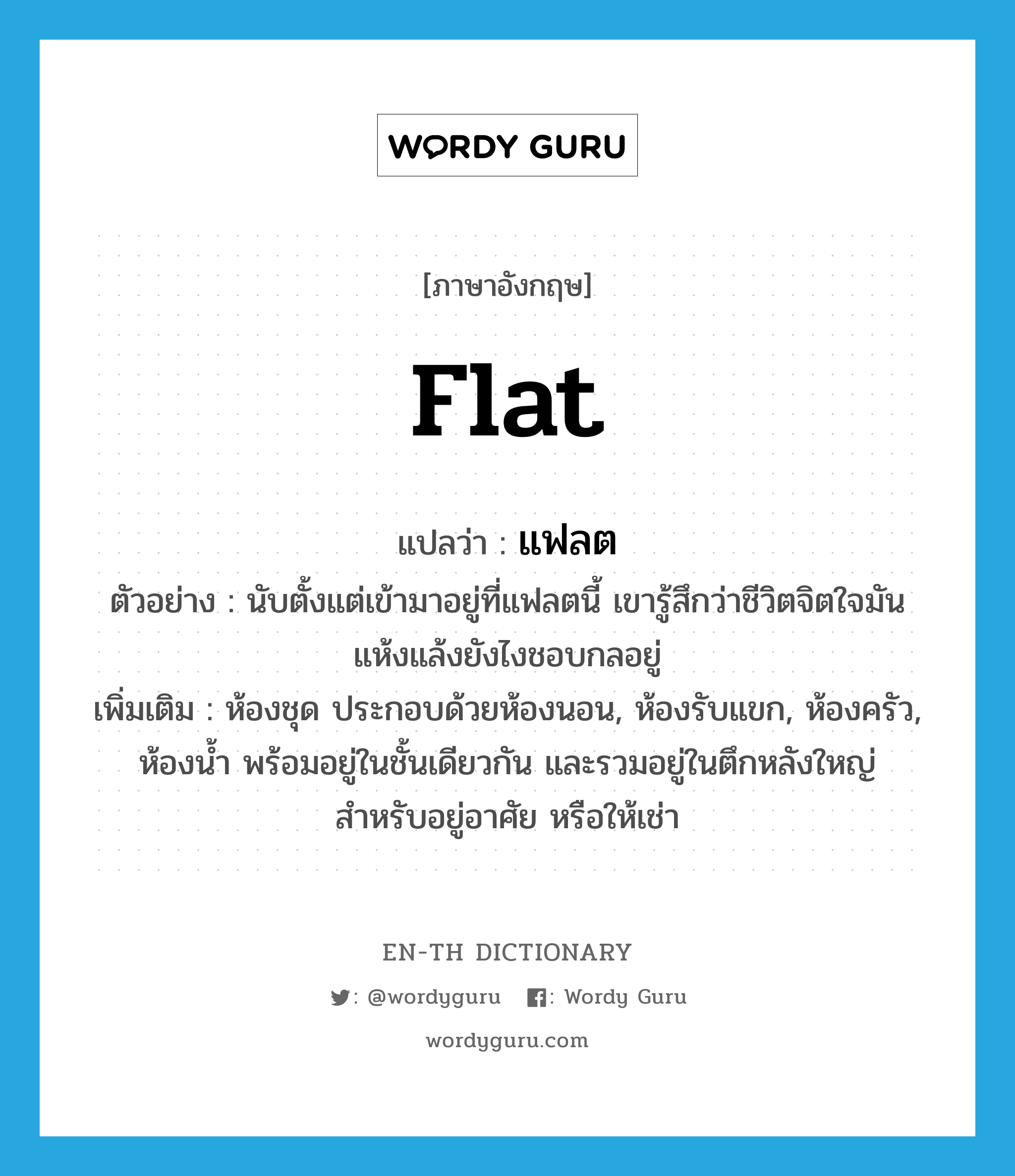 flat แปลว่า?, คำศัพท์ภาษาอังกฤษ flat แปลว่า แฟลต ประเภท N ตัวอย่าง นับตั้งแต่เข้ามาอยู่ที่แฟลตนี้ เขารู้สึกว่าชีวิตจิตใจมันแห้งแล้งยังไงชอบกลอยู่ เพิ่มเติม ห้องชุด ประกอบด้วยห้องนอน, ห้องรับแขก, ห้องครัว, ห้องน้ำ พร้อมอยู่ในชั้นเดียวกัน และรวมอยู่ในตึกหลังใหญ่ สำหรับอยู่อาศัย หรือให้เช่า หมวด N