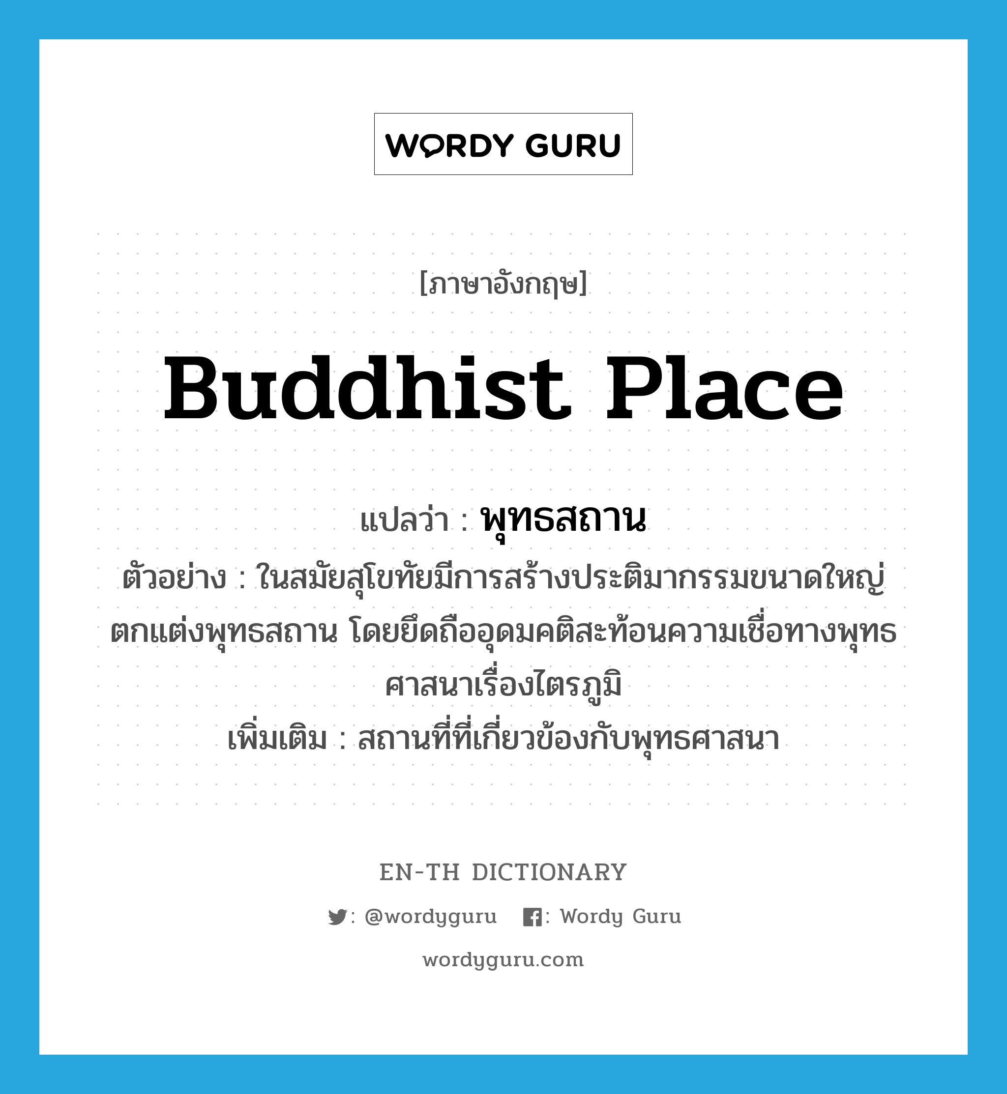 Buddhist place แปลว่า?, คำศัพท์ภาษาอังกฤษ Buddhist place แปลว่า พุทธสถาน ประเภท N ตัวอย่าง ในสมัยสุโขทัยมีการสร้างประติมากรรมขนาดใหญ่ตกแต่งพุทธสถาน โดยยึดถืออุดมคติสะท้อนความเชื่อทางพุทธศาสนาเรื่องไตรภูมิ เพิ่มเติม สถานที่ที่เกี่ยวข้องกับพุทธศาสนา หมวด N