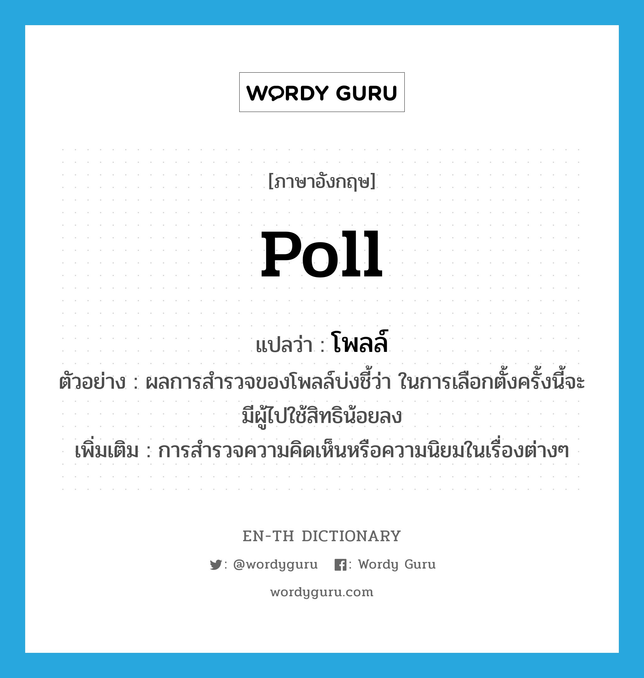 poll แปลว่า?, คำศัพท์ภาษาอังกฤษ poll แปลว่า โพลล์ ประเภท N ตัวอย่าง ผลการสำรวจของโพลล์บ่งชี้ว่า ในการเลือกตั้งครั้งนี้จะมีผู้ไปใช้สิทธิน้อยลง เพิ่มเติม การสำรวจความคิดเห็นหรือความนิยมในเรื่องต่างๆ หมวด N