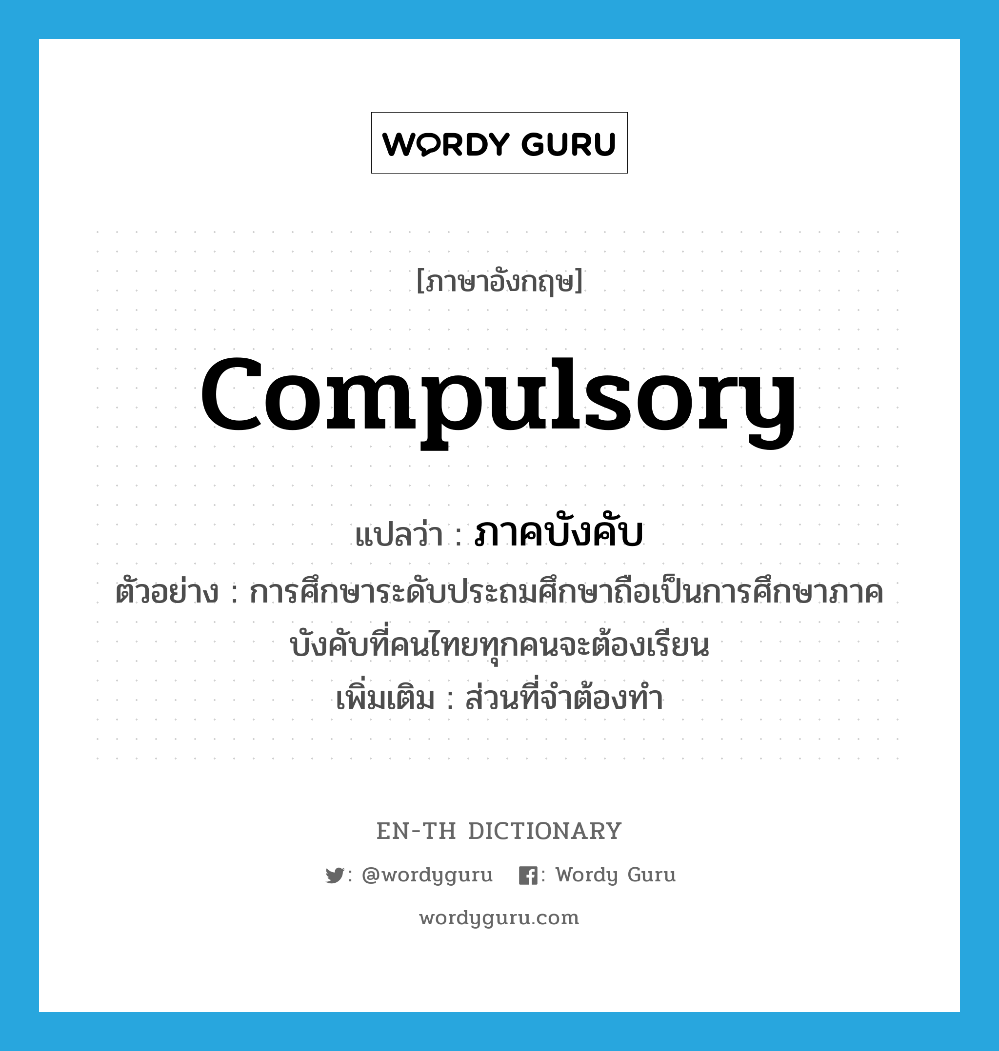 compulsory แปลว่า?, คำศัพท์ภาษาอังกฤษ compulsory แปลว่า ภาคบังคับ ประเภท ADJ ตัวอย่าง การศึกษาระดับประถมศึกษาถือเป็นการศึกษาภาคบังคับที่คนไทยทุกคนจะต้องเรียน เพิ่มเติม ส่วนที่จำต้องทำ หมวด ADJ