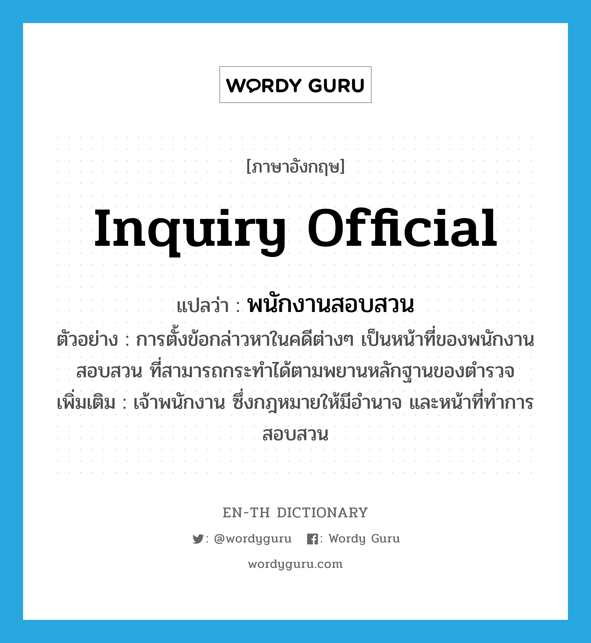 inquiry official แปลว่า?, คำศัพท์ภาษาอังกฤษ inquiry official แปลว่า พนักงานสอบสวน ประเภท N ตัวอย่าง การตั้งข้อกล่าวหาในคดีต่างๆ เป็นหน้าที่ของพนักงานสอบสวน ที่สามารถกระทำได้ตามพยานหลักฐานของตำรวจ เพิ่มเติม เจ้าพนักงาน ซึ่งกฎหมายให้มีอำนาจ และหน้าที่ทำการสอบสวน หมวด N