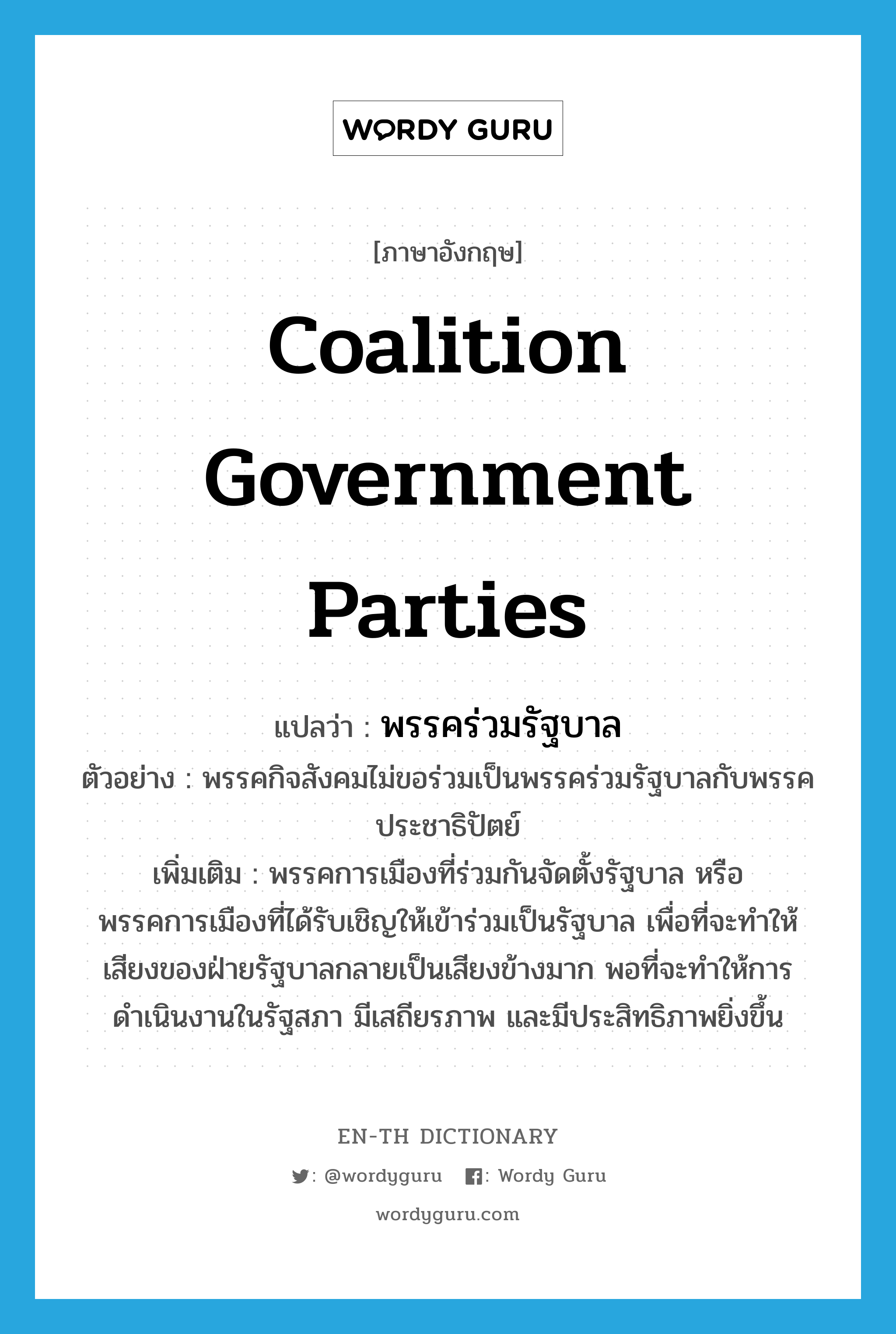 coalition government parties แปลว่า?, คำศัพท์ภาษาอังกฤษ coalition government parties แปลว่า พรรคร่วมรัฐบาล ประเภท N ตัวอย่าง พรรคกิจสังคมไม่ขอร่วมเป็นพรรคร่วมรัฐบาลกับพรรคประชาธิปัตย์ เพิ่มเติม พรรคการเมืองที่ร่วมกันจัดตั้งรัฐบาล หรือพรรคการเมืองที่ได้รับเชิญให้เข้าร่วมเป็นรัฐบาล เพื่อที่จะทำให้เสียงของฝ่ายรัฐบาลกลายเป็นเสียงข้างมาก พอที่จะทำให้การดำเนินงานในรัฐสภา มีเสถียรภาพ และมีประสิทธิภาพยิ่งขึ้น หมวด N