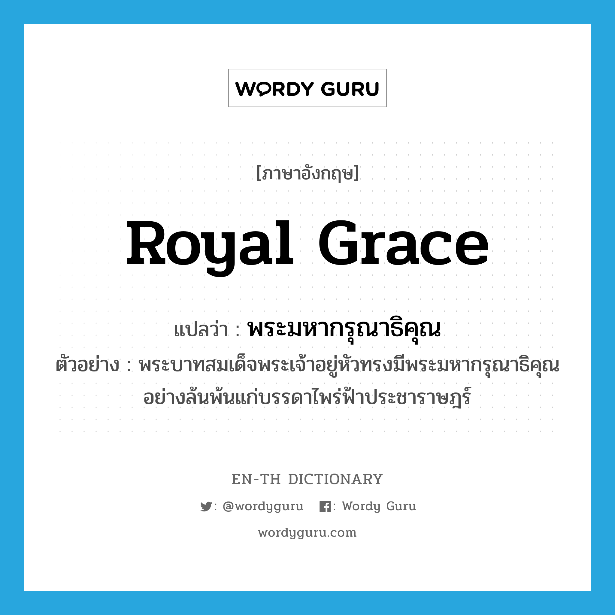 royal grace แปลว่า?, คำศัพท์ภาษาอังกฤษ royal grace แปลว่า พระมหากรุณาธิคุณ ประเภท N ตัวอย่าง พระบาทสมเด็จพระเจ้าอยู่หัวทรงมีพระมหากรุณาธิคุณอย่างล้นพ้นแก่บรรดาไพร่ฟ้าประชาราษฎร์ หมวด N