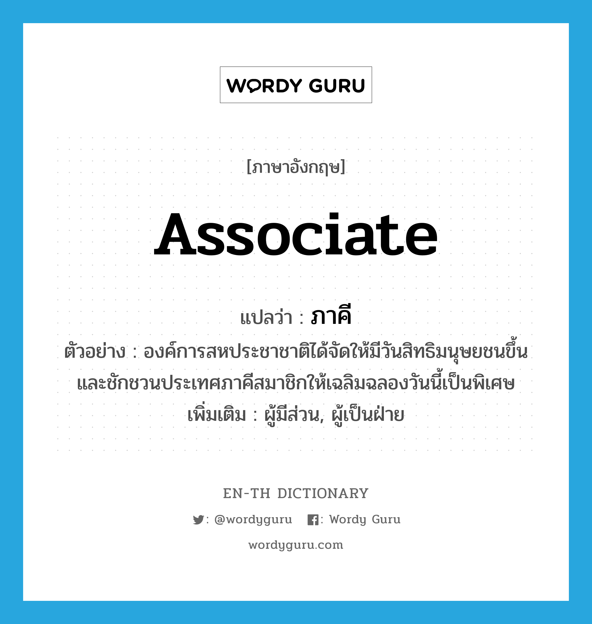 associate แปลว่า?, คำศัพท์ภาษาอังกฤษ associate แปลว่า ภาคี ประเภท ADJ ตัวอย่าง องค์การสหประชาชาติได้จัดให้มีวันสิทธิมนุษยชนขึ้น และชักชวนประเทศภาคีสมาชิกให้เฉลิมฉลองวันนี้เป็นพิเศษ เพิ่มเติม ผู้มีส่วน, ผู้เป็นฝ่าย หมวด ADJ