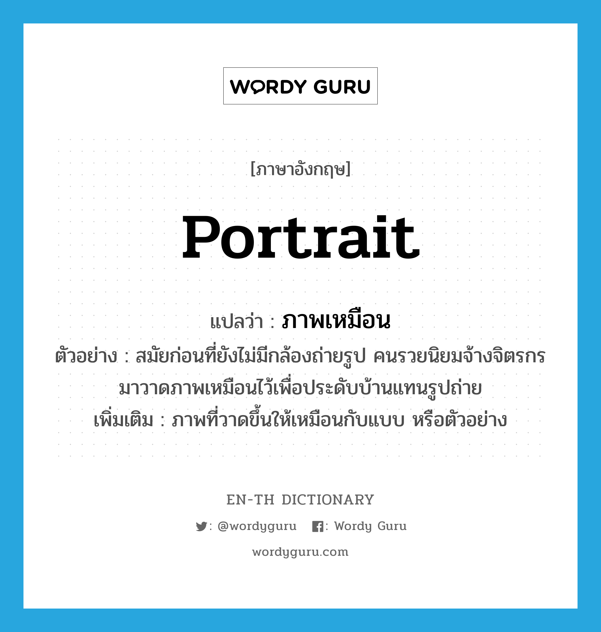 portrait แปลว่า?, คำศัพท์ภาษาอังกฤษ portrait แปลว่า ภาพเหมือน ประเภท N ตัวอย่าง สมัยก่อนที่ยังไม่มีกล้องถ่ายรูป คนรวยนิยมจ้างจิตรกรมาวาดภาพเหมือนไว้เพื่อประดับบ้านแทนรูปถ่าย เพิ่มเติม ภาพที่วาดขึ้นให้เหมือนกับแบบ หรือตัวอย่าง หมวด N