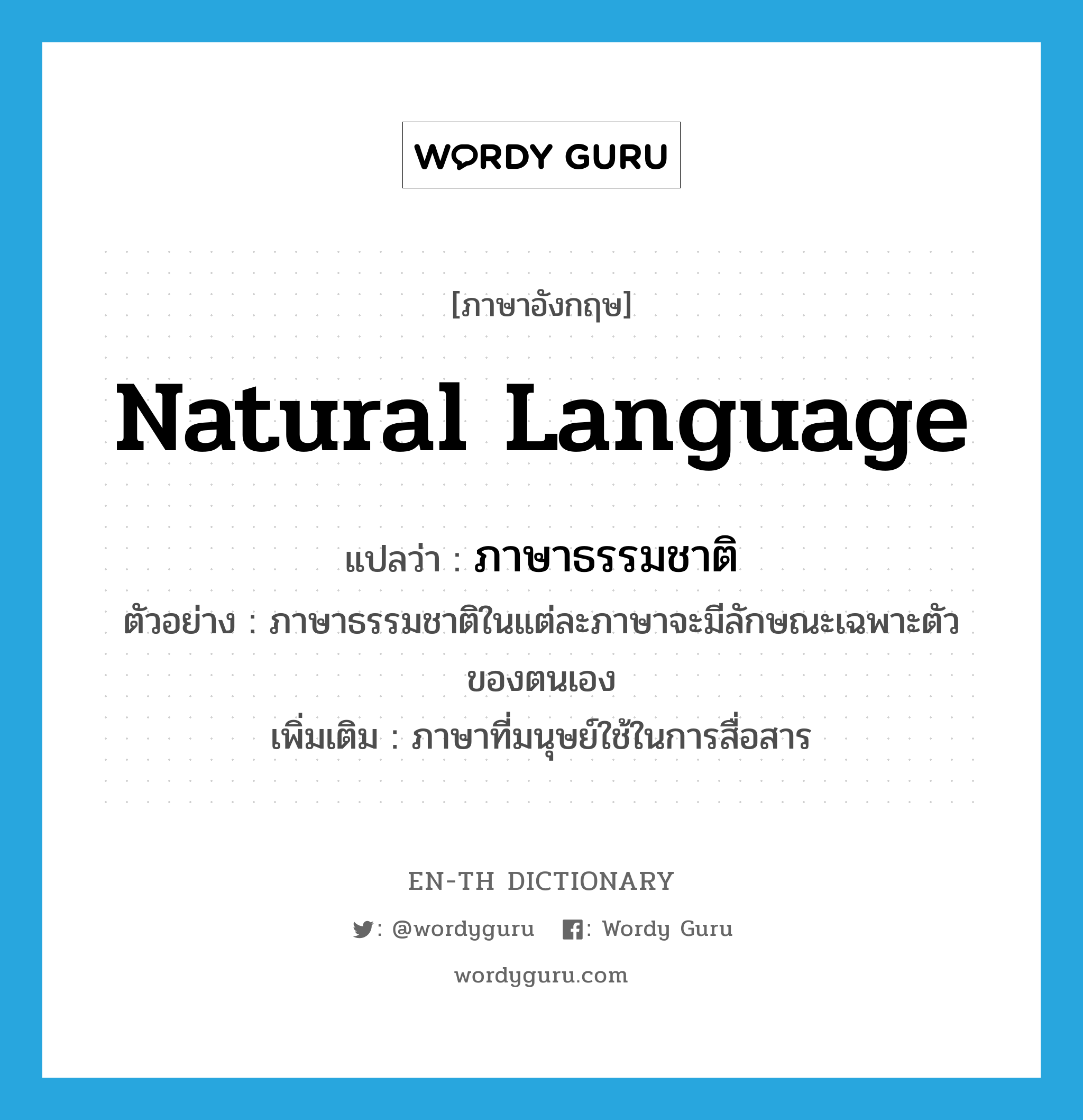 natural language แปลว่า?, คำศัพท์ภาษาอังกฤษ natural language แปลว่า ภาษาธรรมชาติ ประเภท N ตัวอย่าง ภาษาธรรมชาติในแต่ละภาษาจะมีลักษณะเฉพาะตัวของตนเอง เพิ่มเติม ภาษาที่มนุษย์ใช้ในการสื่อสาร หมวด N