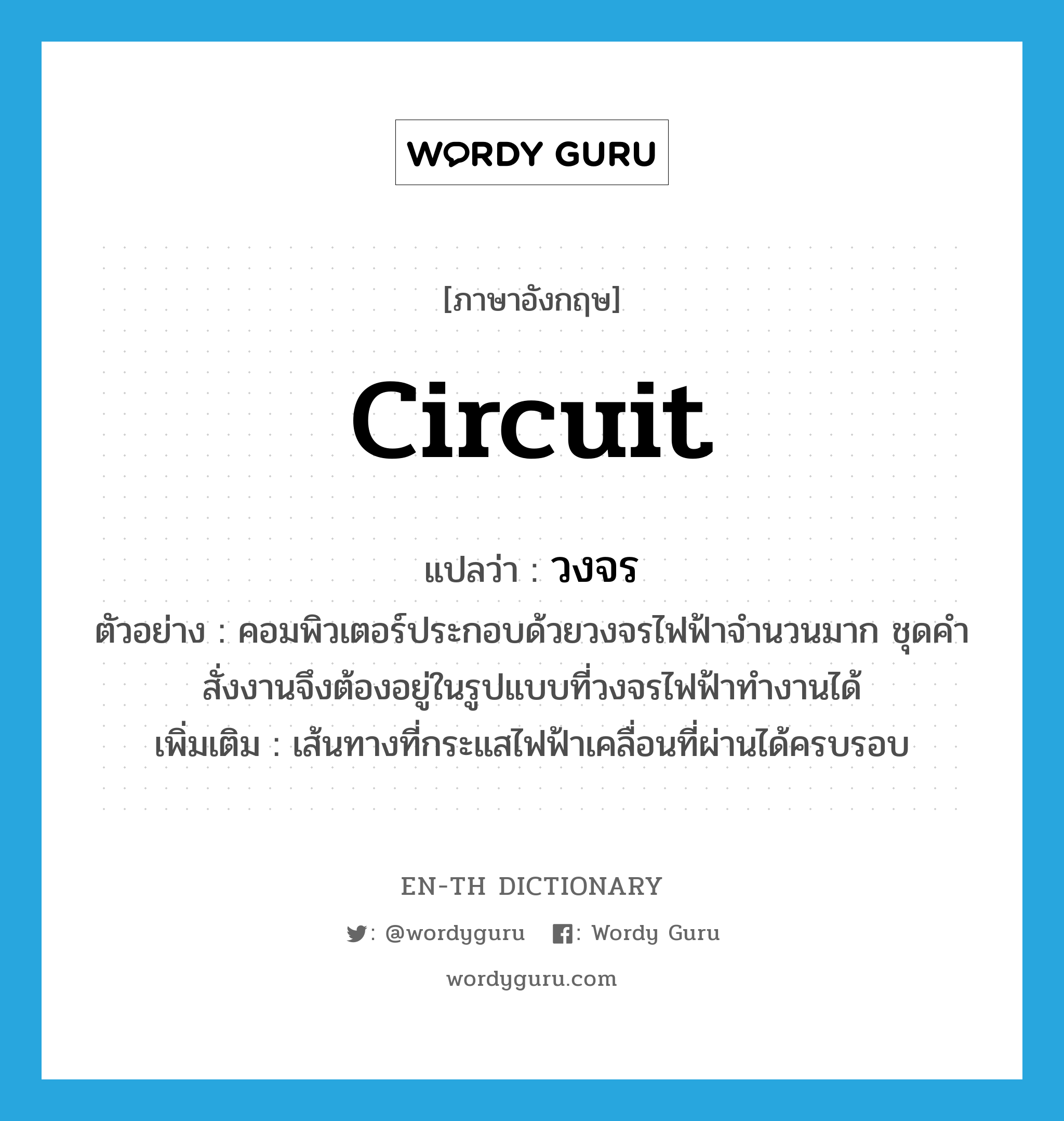 circuit แปลว่า?, คำศัพท์ภาษาอังกฤษ circuit แปลว่า วงจร ประเภท N ตัวอย่าง คอมพิวเตอร์ประกอบด้วยวงจรไฟฟ้าจำนวนมาก ชุดคำสั่งงานจึงต้องอยู่ในรูปแบบที่วงจรไฟฟ้าทำงานได้ เพิ่มเติม เส้นทางที่กระแสไฟฟ้าเคลื่อนที่ผ่านได้ครบรอบ หมวด N