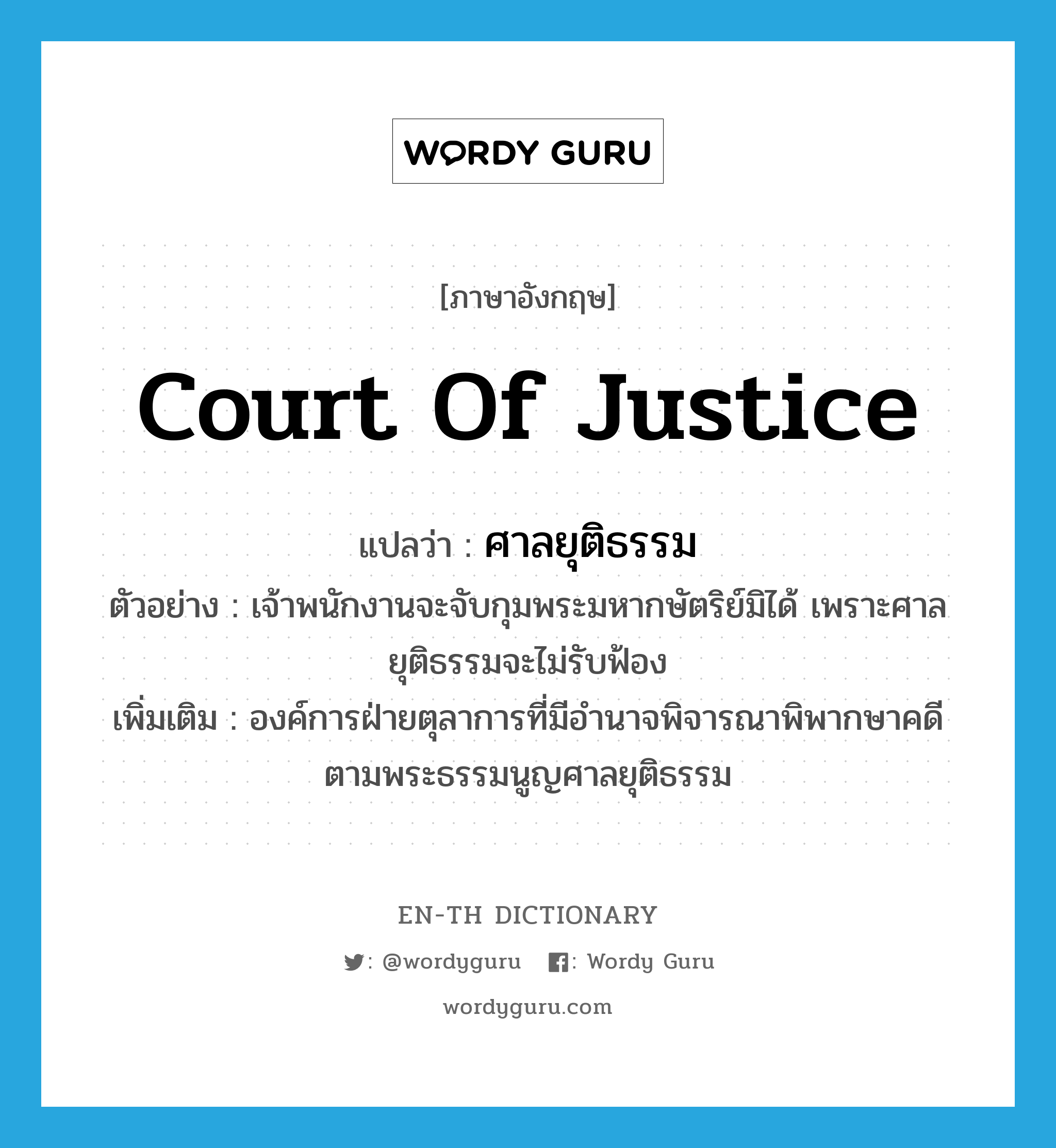 Court of justice แปลว่า?, คำศัพท์ภาษาอังกฤษ Court of Justice แปลว่า ศาลยุติธรรม ประเภท N ตัวอย่าง เจ้าพนักงานจะจับกุมพระมหากษัตริย์มิได้ เพราะศาลยุติธรรมจะไม่รับฟ้อง เพิ่มเติม องค์การฝ่ายตุลาการที่มีอำนาจพิจารณาพิพากษาคดี ตามพระธรรมนูญศาลยุติธรรม หมวด N