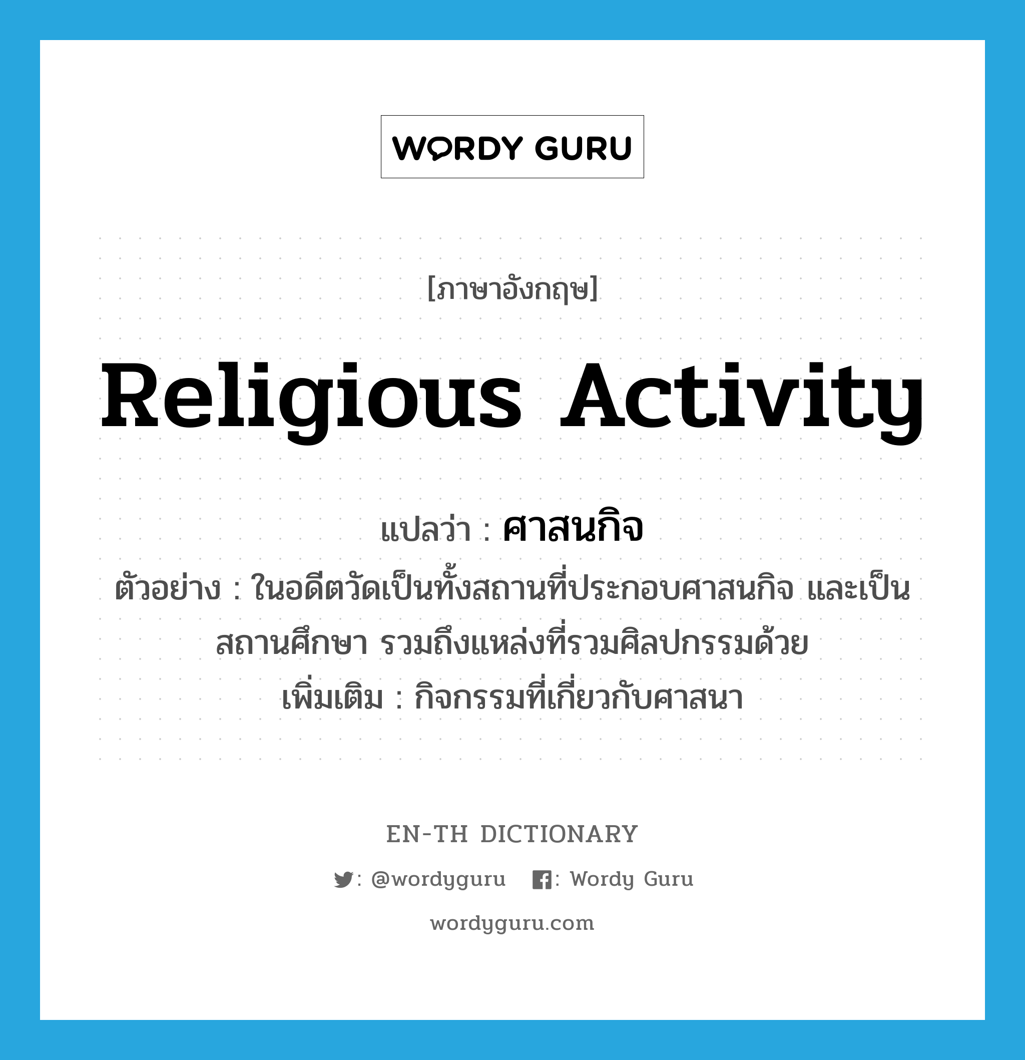 religious activity แปลว่า?, คำศัพท์ภาษาอังกฤษ religious activity แปลว่า ศาสนกิจ ประเภท N ตัวอย่าง ในอดีตวัดเป็นทั้งสถานที่ประกอบศาสนกิจ และเป็นสถานศึกษา รวมถึงแหล่งที่รวมศิลปกรรมด้วย เพิ่มเติม กิจกรรมที่เกี่ยวกับศาสนา หมวด N