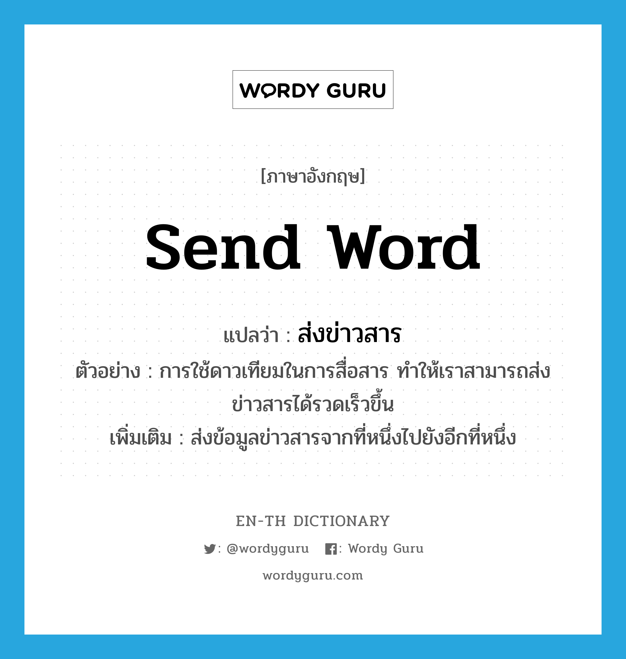 send word แปลว่า?, คำศัพท์ภาษาอังกฤษ send word แปลว่า ส่งข่าวสาร ประเภท V ตัวอย่าง การใช้ดาวเทียมในการสื่อสาร ทำให้เราสามารถส่งข่าวสารได้รวดเร็วขึ้น เพิ่มเติม ส่งข้อมูลข่าวสารจากที่หนึ่งไปยังอีกที่หนึ่ง หมวด V