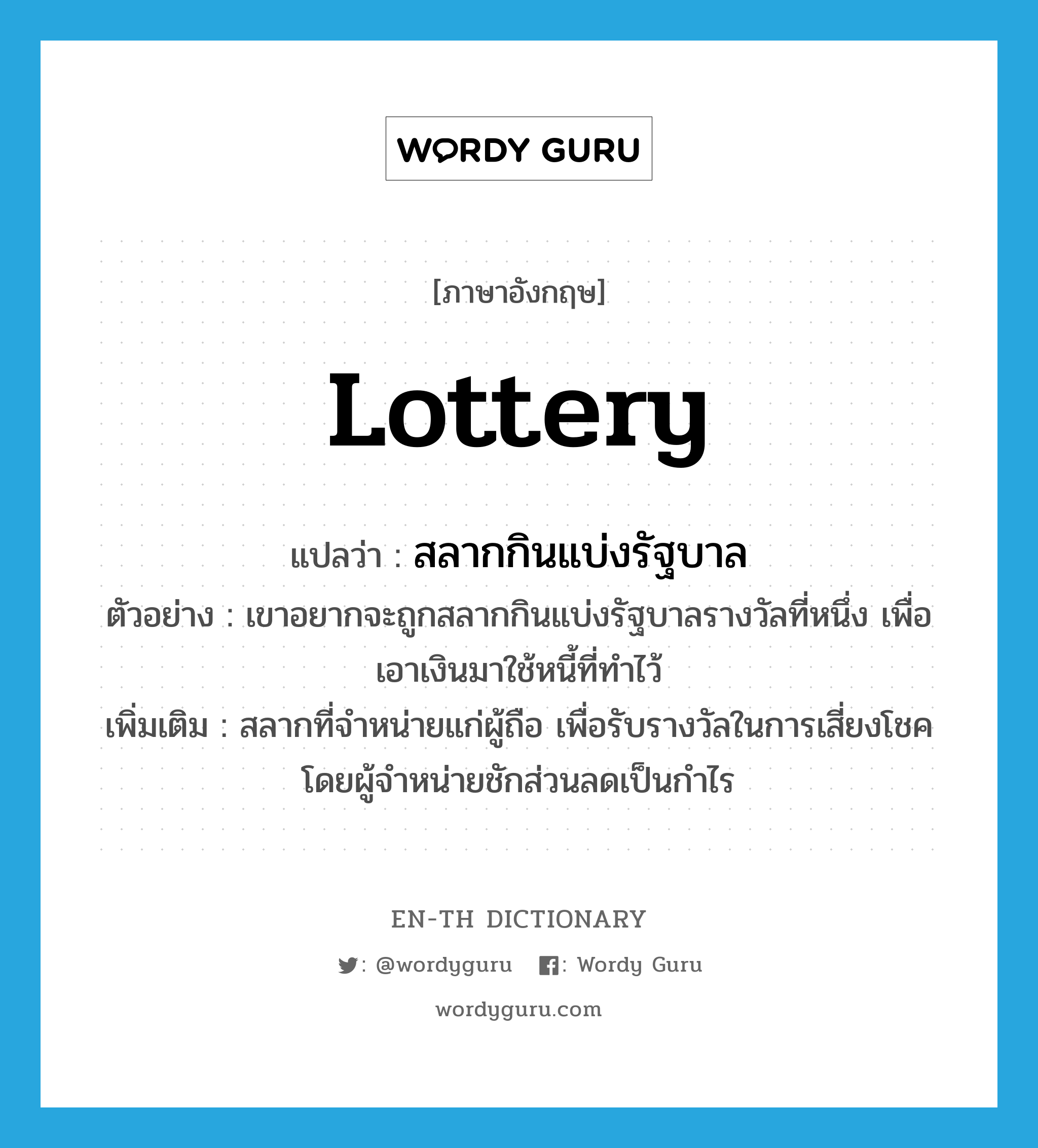 lottery แปลว่า?, คำศัพท์ภาษาอังกฤษ lottery แปลว่า สลากกินแบ่งรัฐบาล ประเภท N ตัวอย่าง เขาอยากจะถูกสลากกินแบ่งรัฐบาลรางวัลที่หนึ่ง เพื่อเอาเงินมาใช้หนี้ที่ทำไว้ เพิ่มเติม สลากที่จำหน่ายแก่ผู้ถือ เพื่อรับรางวัลในการเสี่ยงโชค โดยผู้จำหน่ายชักส่วนลดเป็นกำไร หมวด N