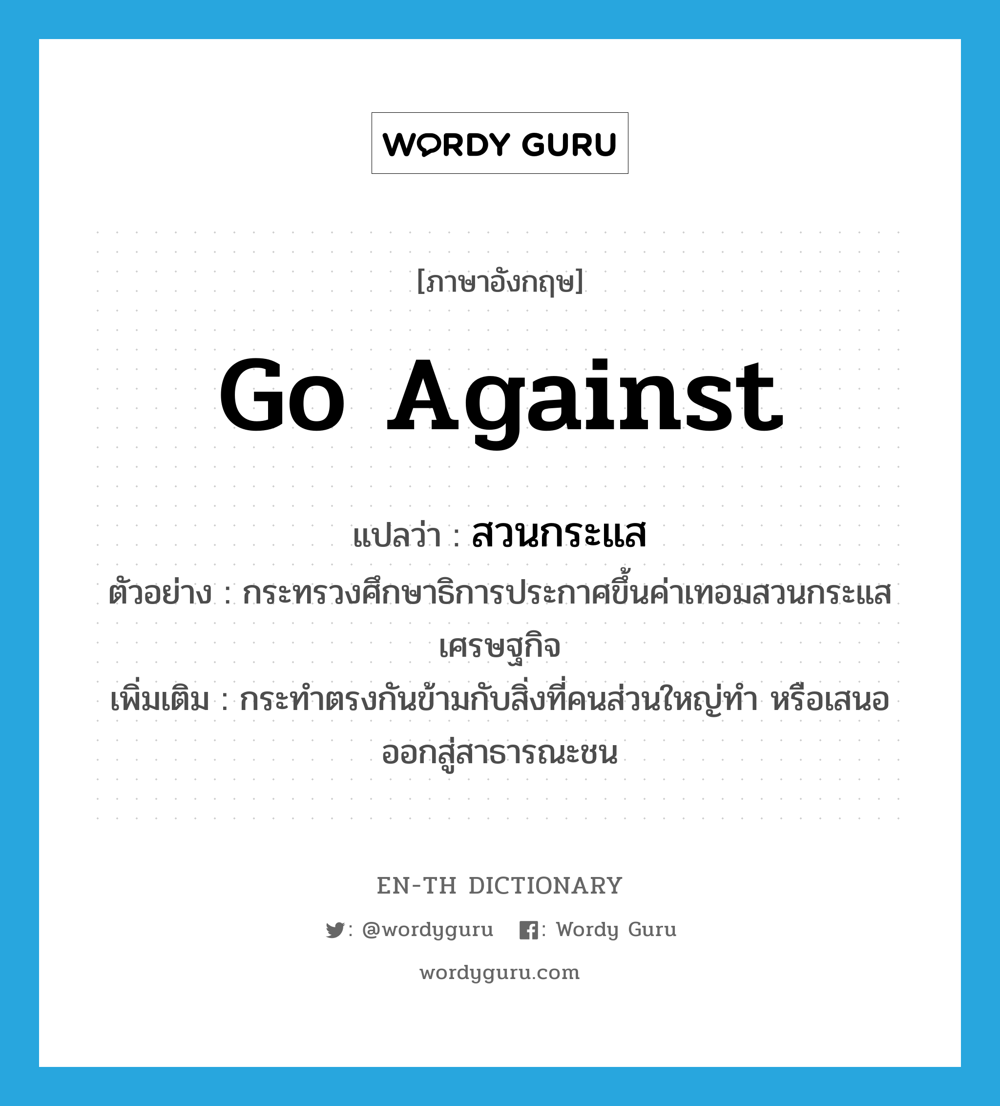 go against แปลว่า?, คำศัพท์ภาษาอังกฤษ go against แปลว่า สวนกระแส ประเภท V ตัวอย่าง กระทรวงศึกษาธิการประกาศขึ้นค่าเทอมสวนกระแสเศรษฐกิจ เพิ่มเติม กระทำตรงกันข้ามกับสิ่งที่คนส่วนใหญ่ทำ หรือเสนอออกสู่สาธารณะชน หมวด V