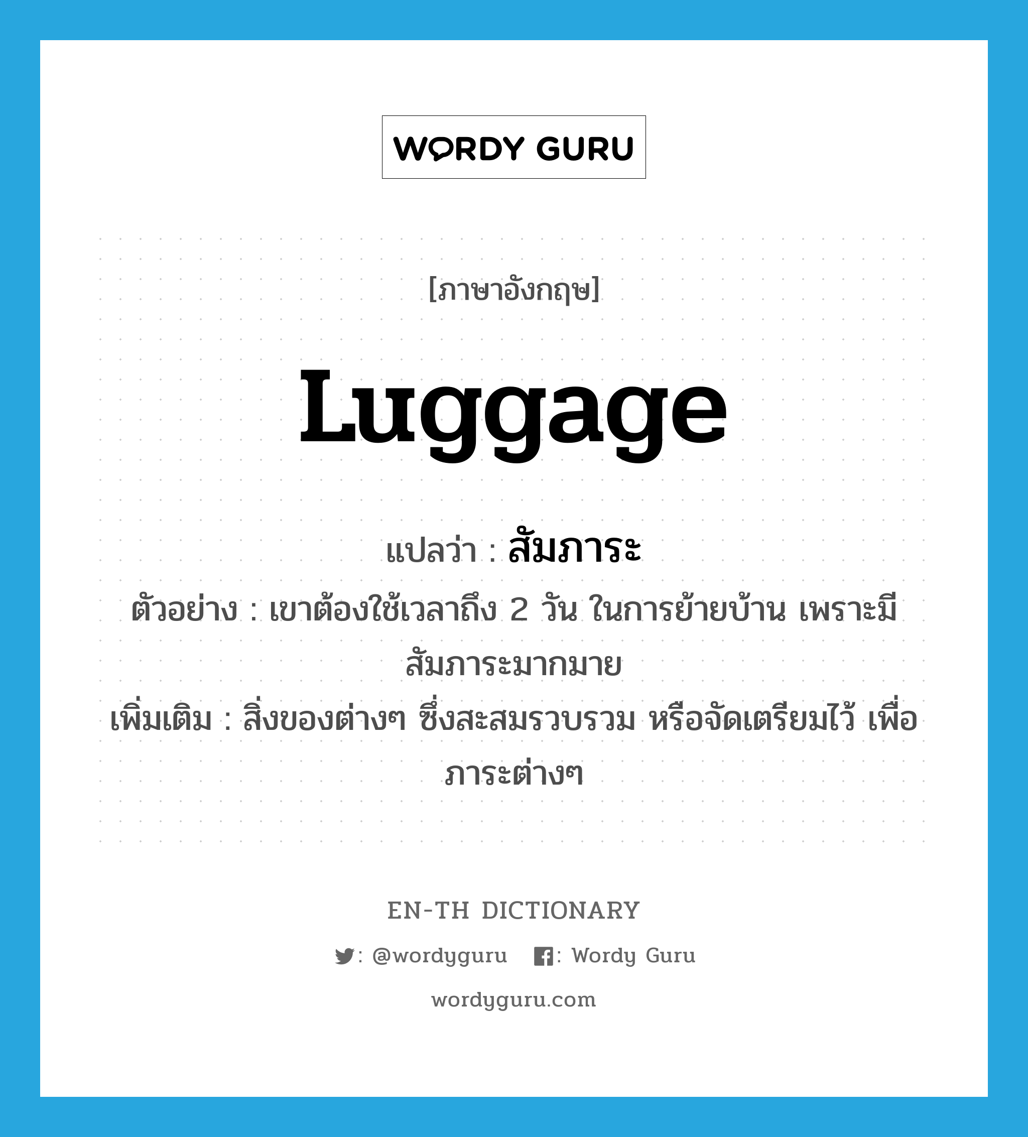 luggage แปลว่า?, คำศัพท์ภาษาอังกฤษ luggage แปลว่า สัมภาระ ประเภท N ตัวอย่าง เขาต้องใช้เวลาถึง 2 วัน ในการย้ายบ้าน เพราะมีสัมภาระมากมาย เพิ่มเติม สิ่งของต่างๆ ซึ่งสะสมรวบรวม หรือจัดเตรียมไว้ เพื่อภาระต่างๆ หมวด N