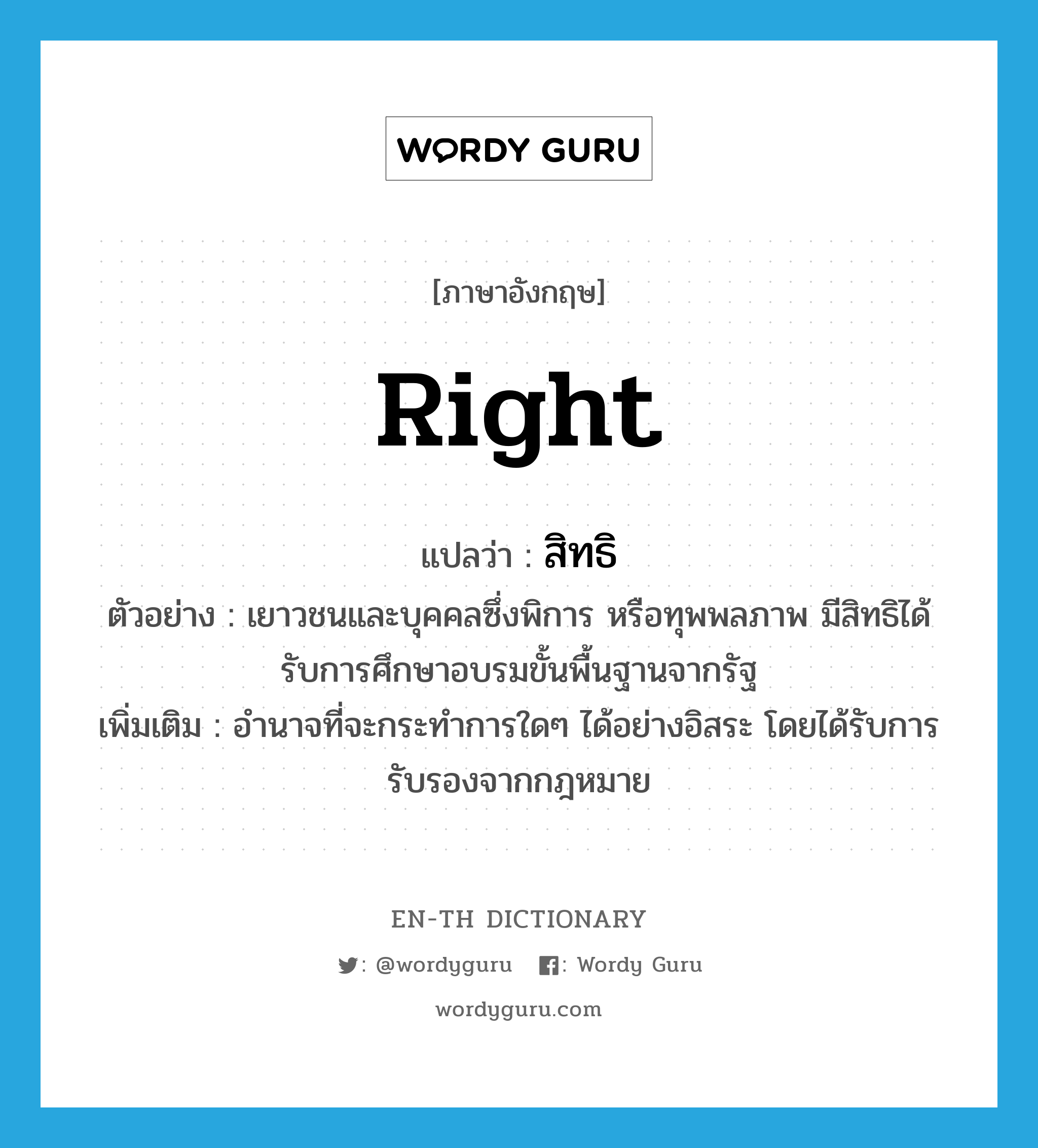 right แปลว่า?, คำศัพท์ภาษาอังกฤษ right แปลว่า สิทธิ ประเภท N ตัวอย่าง เยาวชนและบุคคลซึ่งพิการ หรือทุพพลภาพ มีสิทธิได้รับการศึกษาอบรมขั้นพื้นฐานจากรัฐ เพิ่มเติม อำนาจที่จะกระทำการใดๆ ได้อย่างอิสระ โดยได้รับการรับรองจากกฎหมาย หมวด N