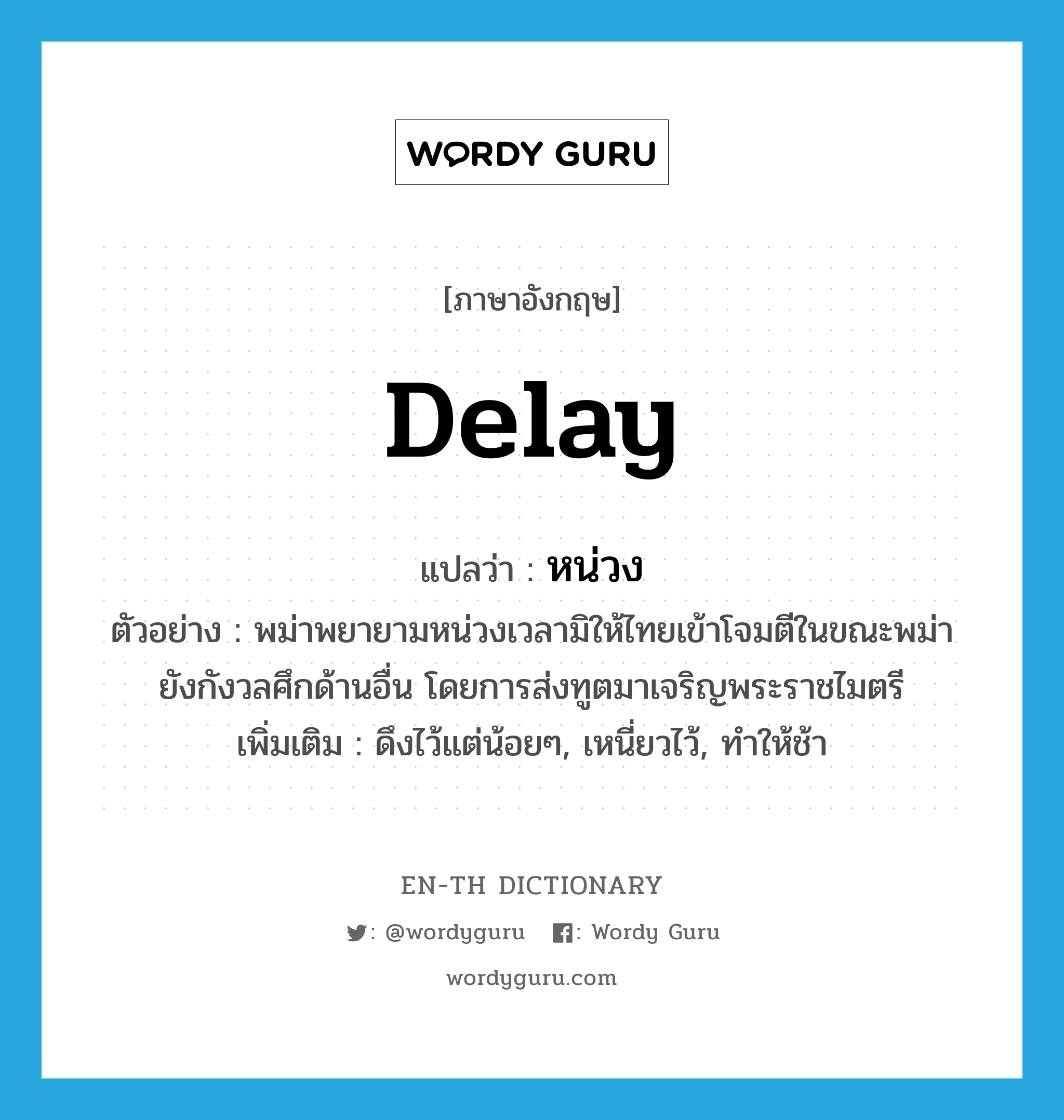 delay แปลว่า?, คำศัพท์ภาษาอังกฤษ delay แปลว่า หน่วง ประเภท V ตัวอย่าง พม่าพยายามหน่วงเวลามิให้ไทยเข้าโจมตีในขณะพม่ายังกังวลศึกด้านอื่น โดยการส่งทูตมาเจริญพระราชไมตรี เพิ่มเติม ดึงไว้แต่น้อยๆ, เหนี่ยวไว้, ทำให้ช้า หมวด V