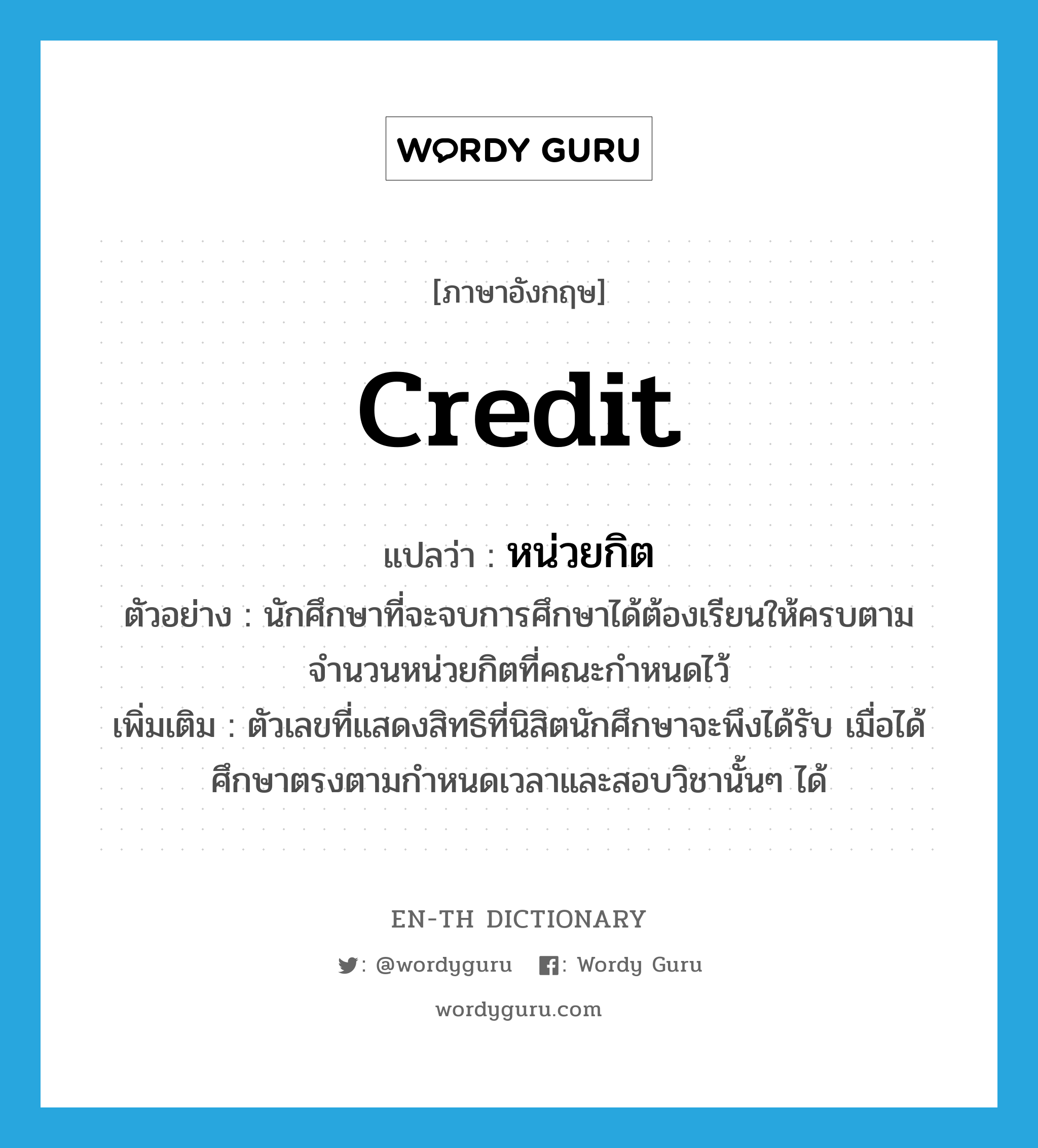 credit แปลว่า?, คำศัพท์ภาษาอังกฤษ credit แปลว่า หน่วยกิต ประเภท N ตัวอย่าง นักศึกษาที่จะจบการศึกษาได้ต้องเรียนให้ครบตามจำนวนหน่วยกิตที่คณะกำหนดไว้ เพิ่มเติม ตัวเลขที่แสดงสิทธิที่นิสิตนักศึกษาจะพึงได้รับ เมื่อได้ศึกษาตรงตามกำหนดเวลาและสอบวิชานั้นๆ ได้ หมวด N