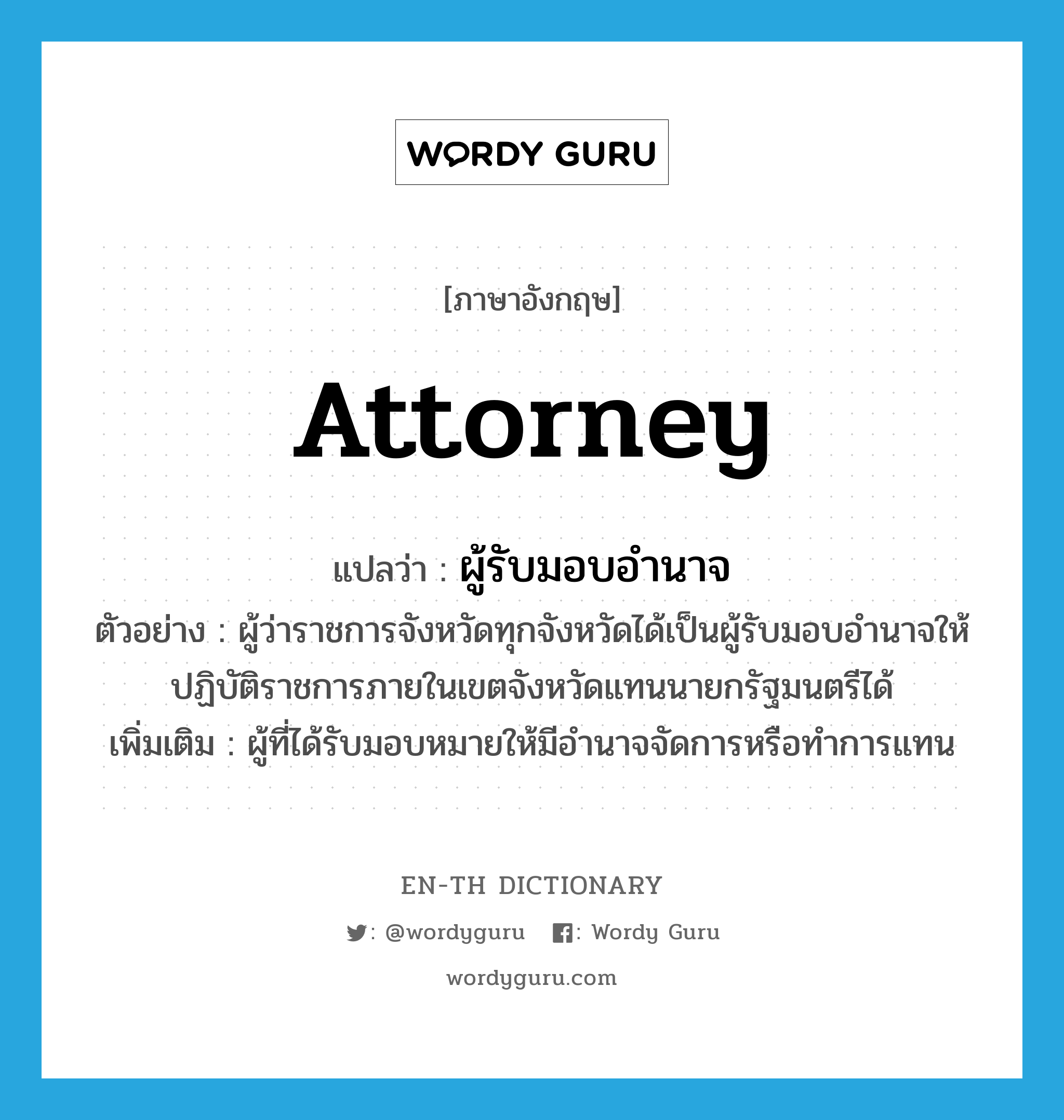 ผู้รับมอบอำนาจ ภาษาอังกฤษ?, คำศัพท์ภาษาอังกฤษ ผู้รับมอบอำนาจ แปลว่า attorney ประเภท N ตัวอย่าง ผู้ว่าราชการจังหวัดทุกจังหวัดได้เป็นผู้รับมอบอำนาจให้ปฏิบัติราชการภายในเขตจังหวัดแทนนายกรัฐมนตรีได้ เพิ่มเติม ผู้ที่ได้รับมอบหมายให้มีอำนาจจัดการหรือทำการแทน หมวด N