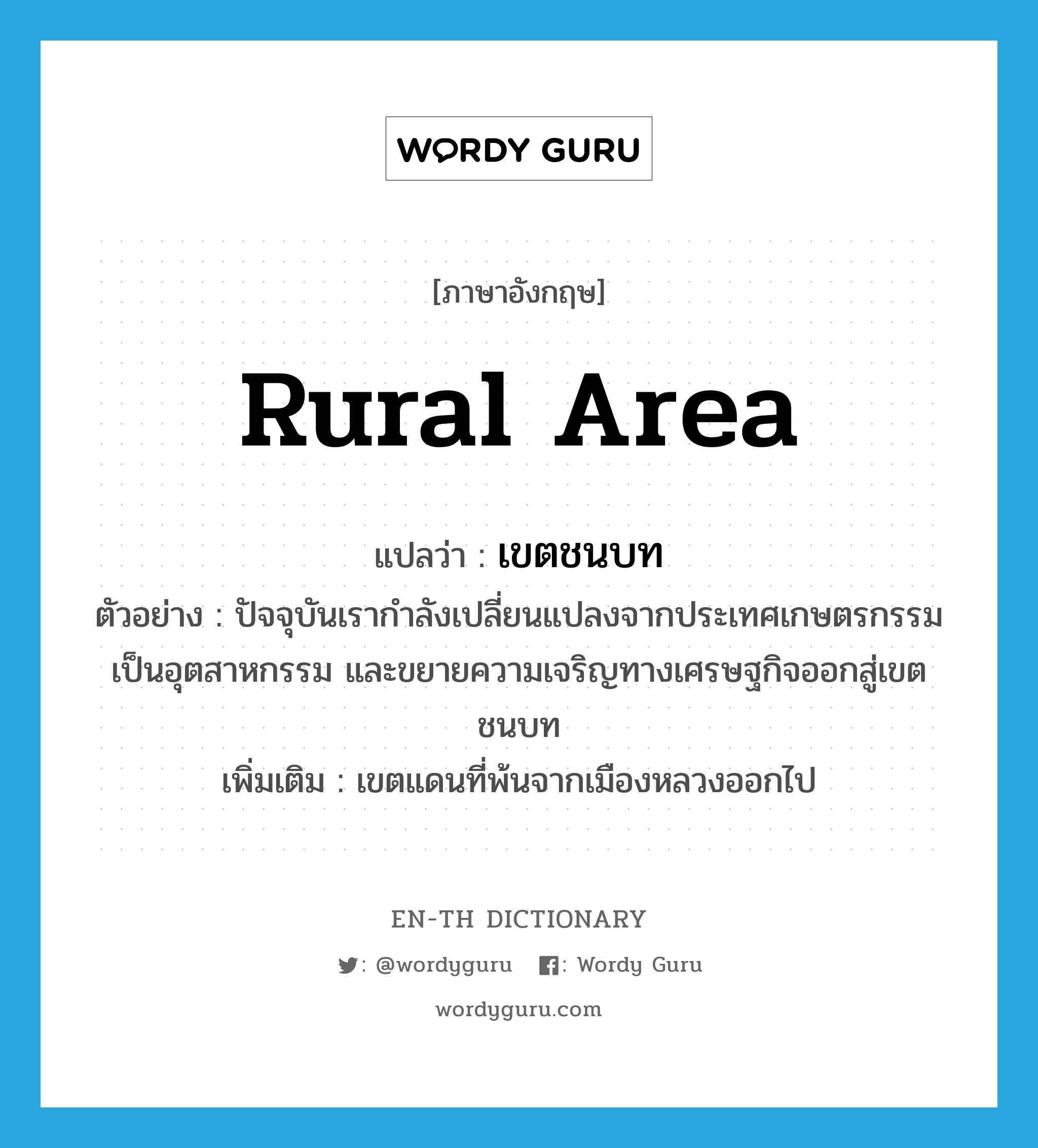 rural area แปลว่า?, คำศัพท์ภาษาอังกฤษ rural area แปลว่า เขตชนบท ประเภท N ตัวอย่าง ปัจจุบันเรากำลังเปลี่ยนแปลงจากประเทศเกษตรกรรมเป็นอุตสาหกรรม และขยายความเจริญทางเศรษฐกิจออกสู่เขตชนบท เพิ่มเติม เขตแดนที่พ้นจากเมืองหลวงออกไป หมวด N