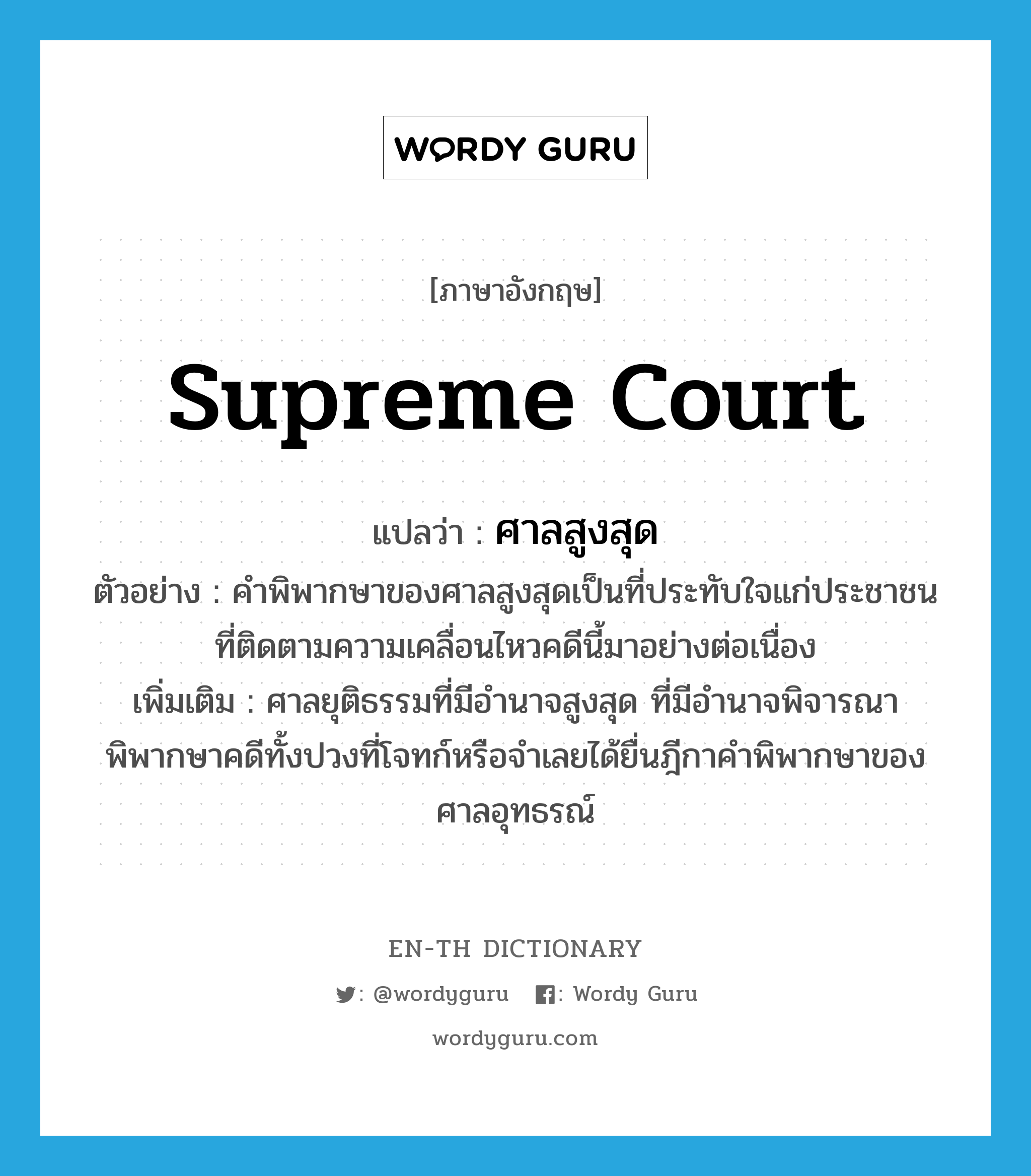 Supreme Court แปลว่า?, คำศัพท์ภาษาอังกฤษ supreme court แปลว่า ศาลสูงสุด ประเภท N ตัวอย่าง คำพิพากษาของศาลสูงสุดเป็นที่ประทับใจแก่ประชาชนที่ติดตามความเคลื่อนไหวคดีนี้มาอย่างต่อเนื่อง เพิ่มเติม ศาลยุติธรรมที่มีอำนาจสูงสุด ที่มีอำนาจพิจารณาพิพากษาคดีทั้งปวงที่โจทก์หรือจำเลยได้ยื่นฎีกาคำพิพากษาของศาลอุทธรณ์ หมวด N