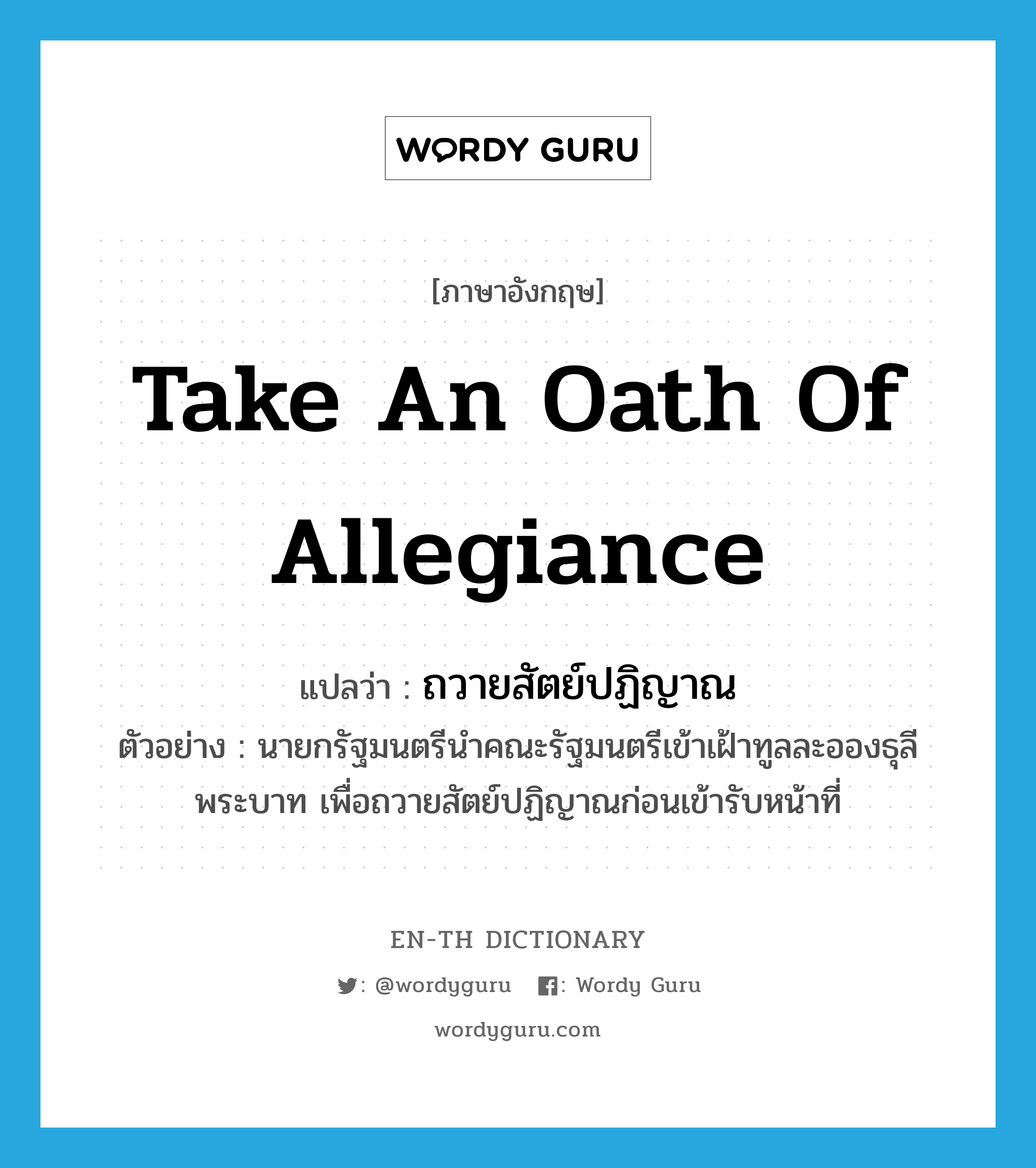 take an oath of allegiance แปลว่า?, คำศัพท์ภาษาอังกฤษ take an oath of allegiance แปลว่า ถวายสัตย์ปฏิญาณ ประเภท V ตัวอย่าง นายกรัฐมนตรีนำคณะรัฐมนตรีเข้าเฝ้าทูลละอองธุลีพระบาท เพื่อถวายสัตย์ปฏิญาณก่อนเข้ารับหน้าที่ หมวด V