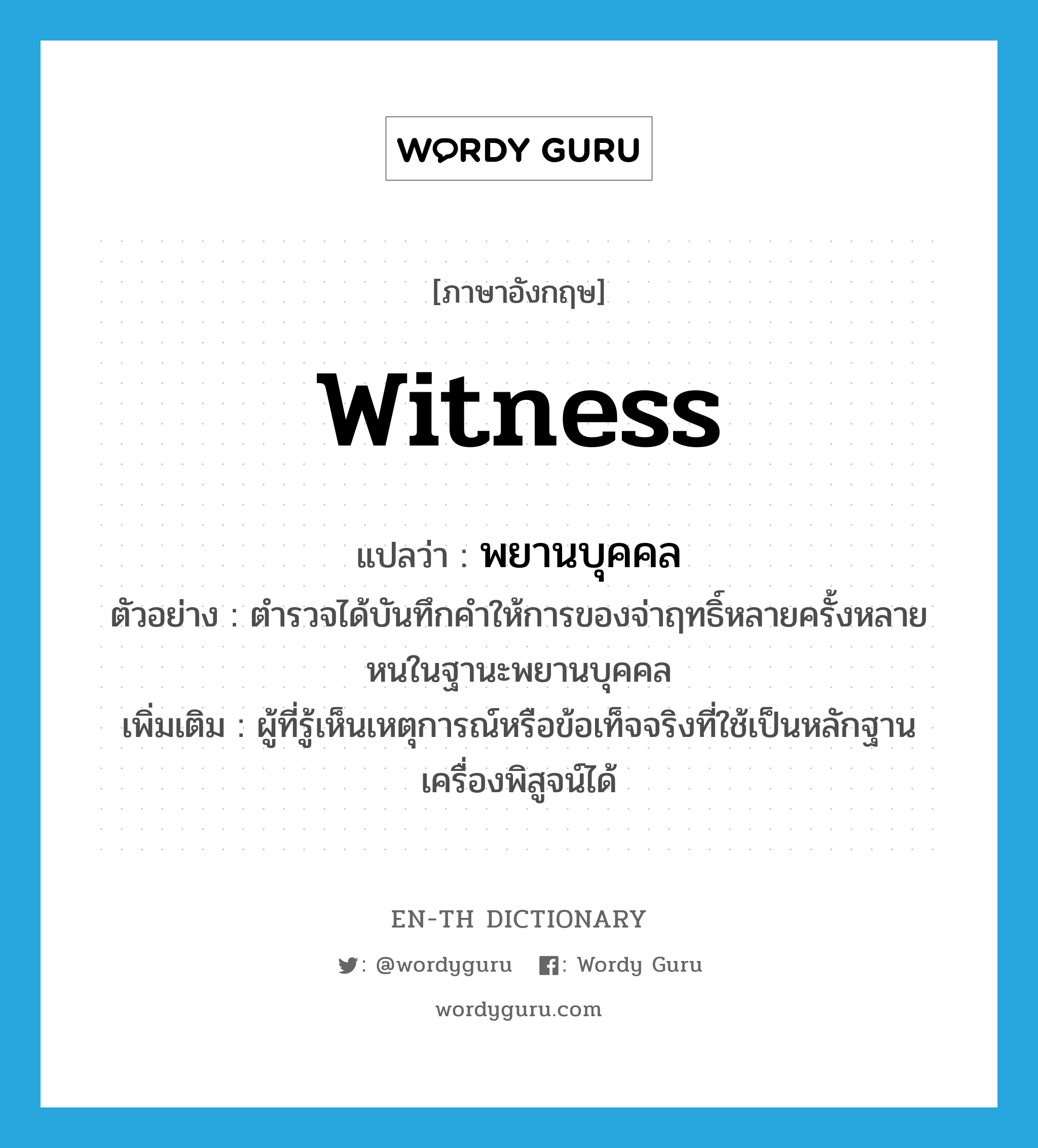 witness แปลว่า?, คำศัพท์ภาษาอังกฤษ witness แปลว่า พยานบุคคล ประเภท N ตัวอย่าง ตำรวจได้บันทึกคำให้การของจ่าฤทธิ์หลายครั้งหลายหนในฐานะพยานบุคคล เพิ่มเติม ผู้ที่รู้เห็นเหตุการณ์หรือข้อเท็จจริงที่ใช้เป็นหลักฐานเครื่องพิสูจน์ได้ หมวด N