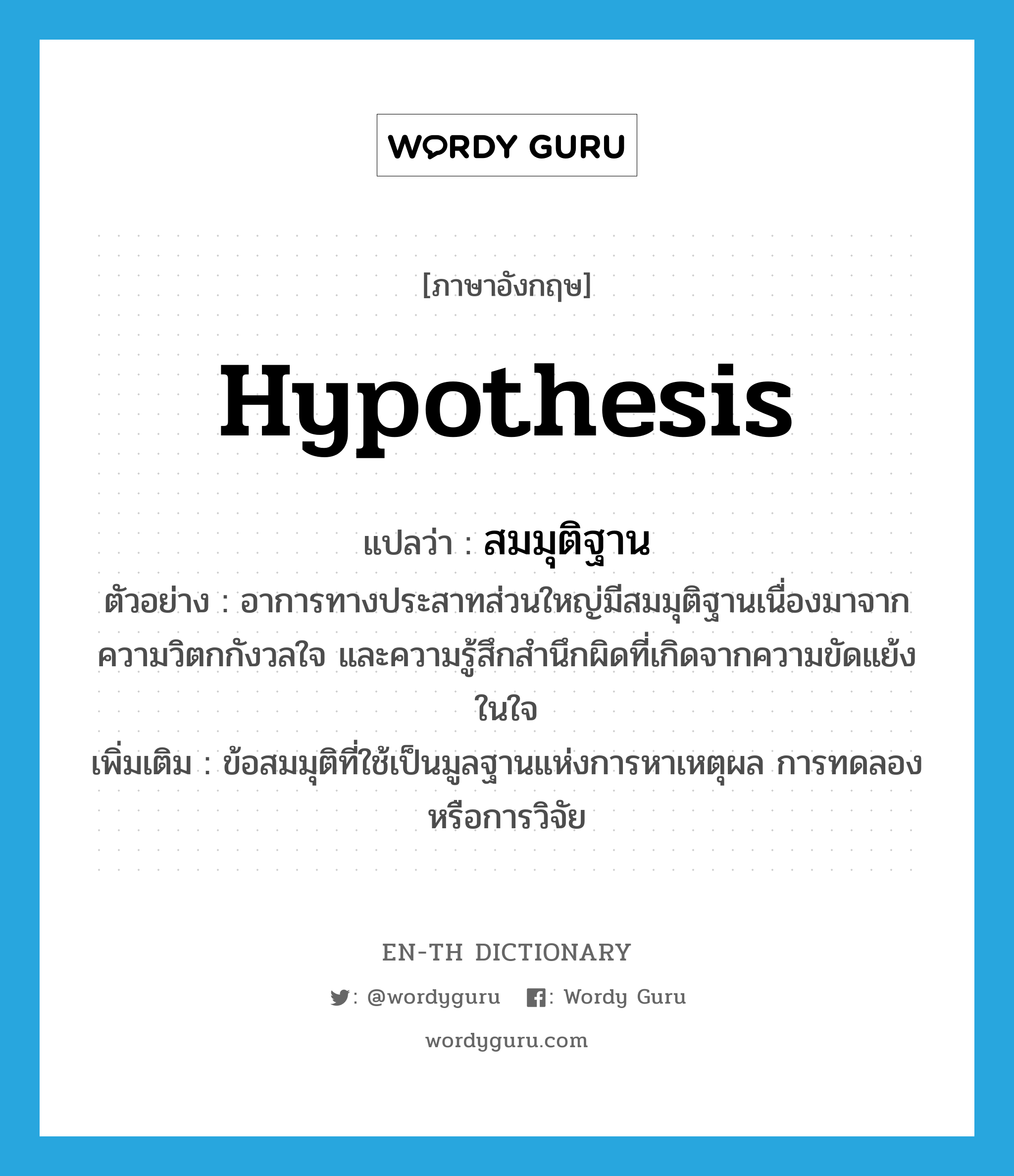 hypothesis แปลว่า?, คำศัพท์ภาษาอังกฤษ hypothesis แปลว่า สมมุติฐาน ประเภท N ตัวอย่าง อาการทางประสาทส่วนใหญ่มีสมมุติฐานเนื่องมาจากความวิตกกังวลใจ และความรู้สึกสำนึกผิดที่เกิดจากความขัดแย้งในใจ เพิ่มเติม ข้อสมมุติที่ใช้เป็นมูลฐานแห่งการหาเหตุผล การทดลอง หรือการวิจัย หมวด N