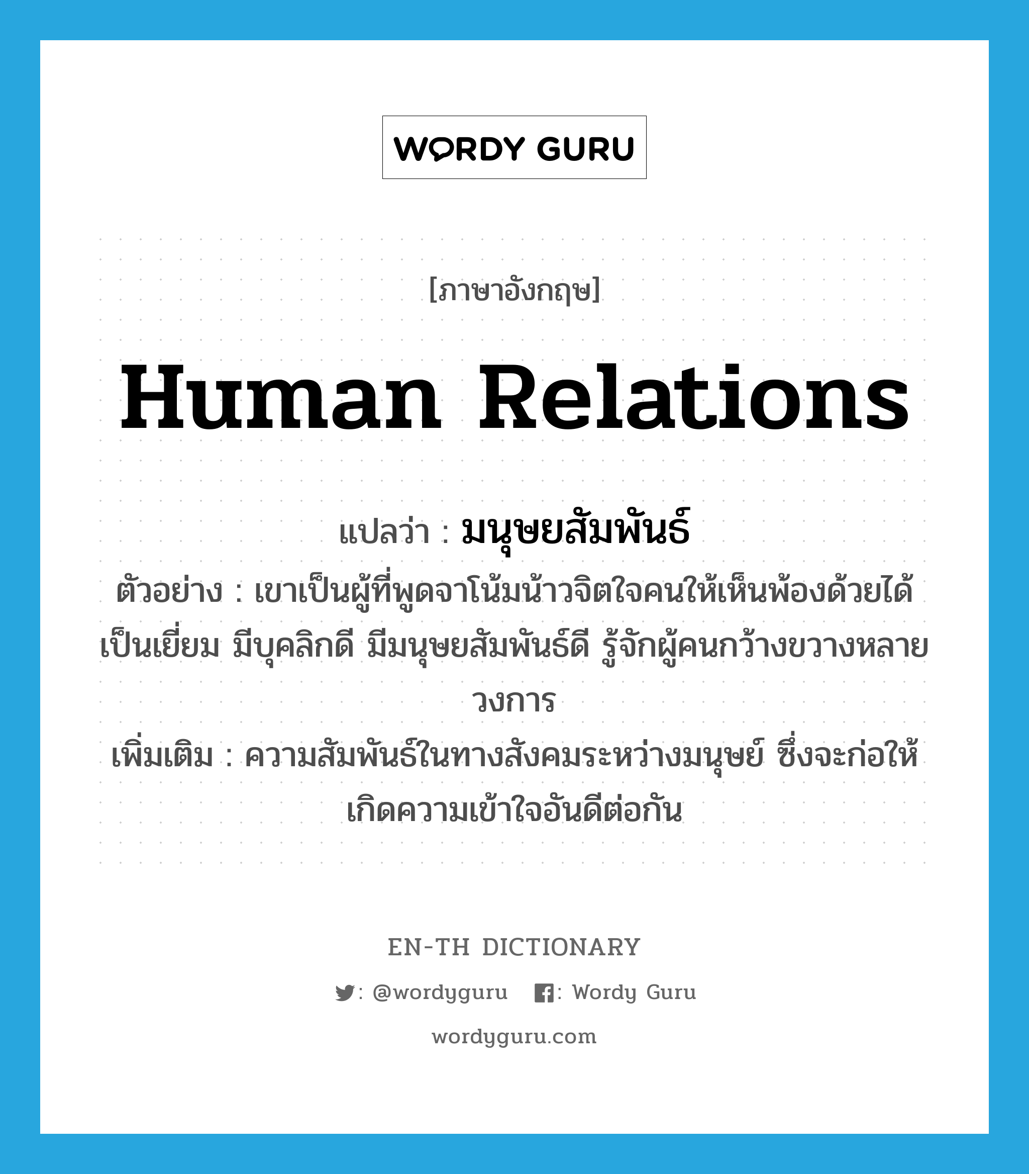 human relations แปลว่า?, คำศัพท์ภาษาอังกฤษ human relations แปลว่า มนุษยสัมพันธ์ ประเภท N ตัวอย่าง เขาเป็นผู้ที่พูดจาโน้มน้าวจิตใจคนให้เห็นพ้องด้วยได้เป็นเยี่ยม มีบุคลิกดี มีมนุษยสัมพันธ์ดี รู้จักผู้คนกว้างขวางหลายวงการ เพิ่มเติม ความสัมพันธ์ในทางสังคมระหว่างมนุษย์ ซึ่งจะก่อให้เกิดความเข้าใจอันดีต่อกัน หมวด N