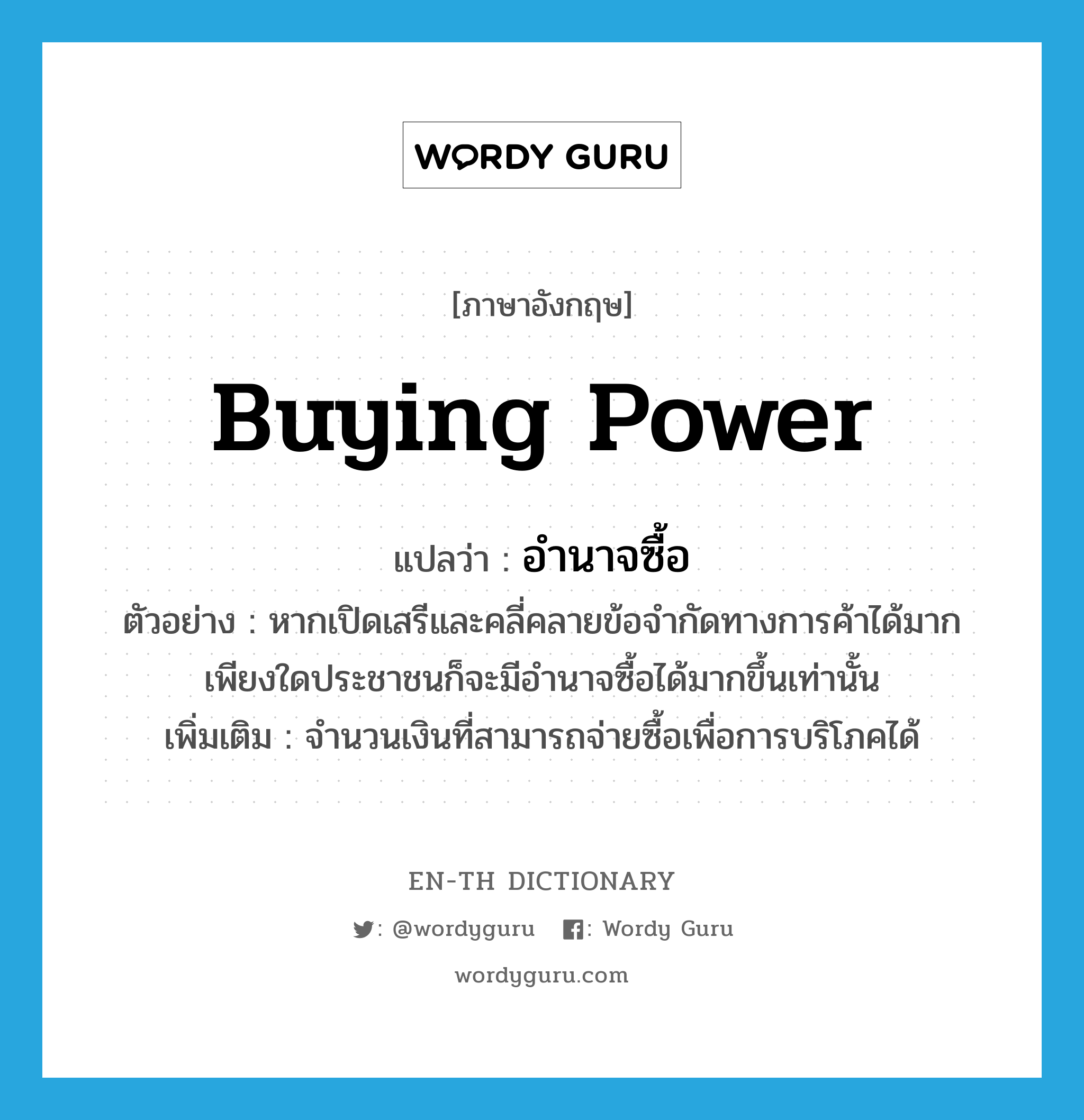 buying power แปลว่า?, คำศัพท์ภาษาอังกฤษ buying power แปลว่า อำนาจซื้อ ประเภท N ตัวอย่าง หากเปิดเสรีและคลี่คลายข้อจำกัดทางการค้าได้มากเพียงใดประชาชนก็จะมีอำนาจซื้อได้มากขึ้นเท่านั้น เพิ่มเติม จำนวนเงินที่สามารถจ่ายซื้อเพื่อการบริโภคได้ หมวด N