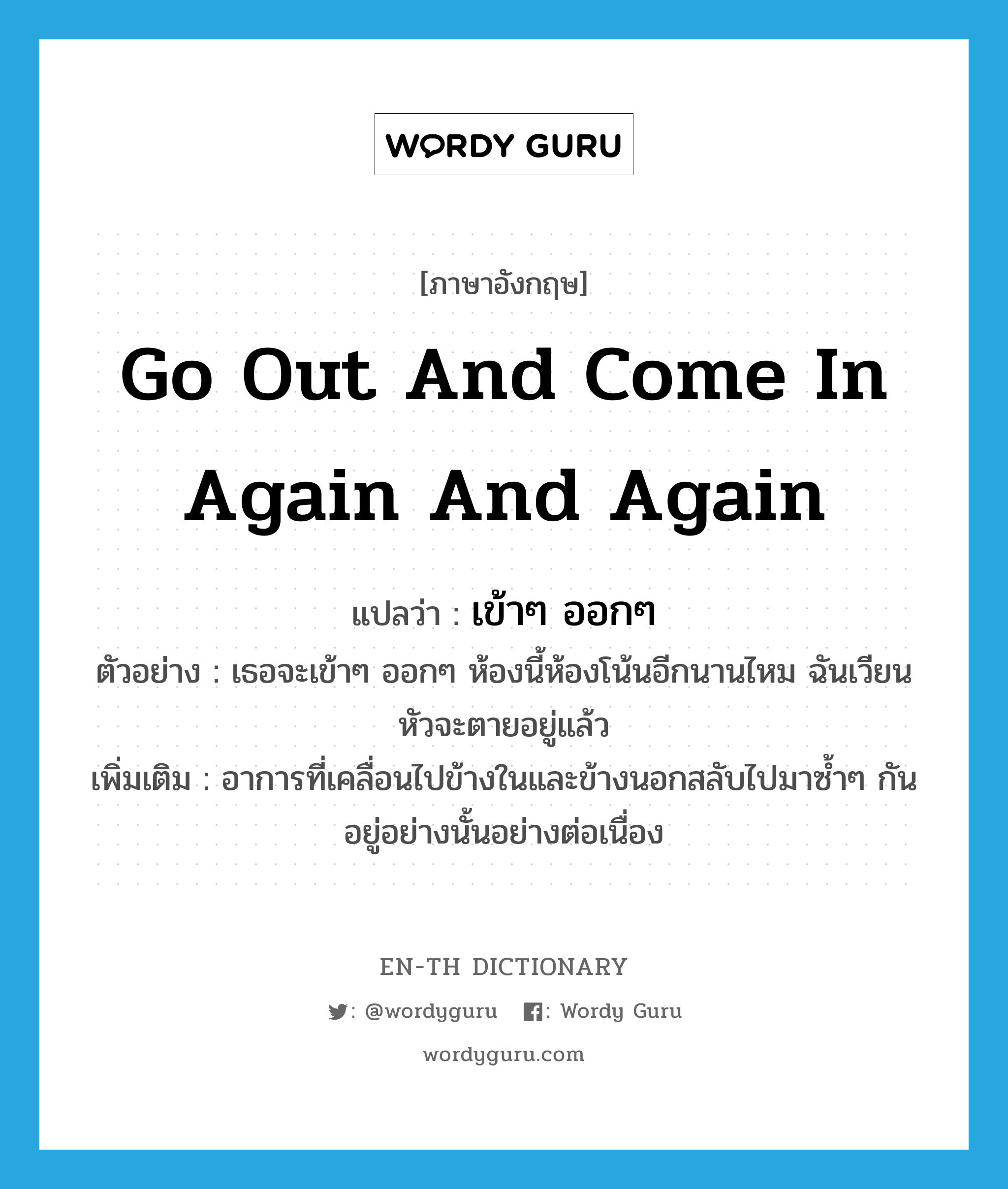 go out and come in again and again แปลว่า?, คำศัพท์ภาษาอังกฤษ go out and come in again and again แปลว่า เข้าๆ ออกๆ ประเภท V ตัวอย่าง เธอจะเข้าๆ ออกๆ ห้องนี้ห้องโน้นอีกนานไหม ฉันเวียนหัวจะตายอยู่แล้ว เพิ่มเติม อาการที่เคลื่อนไปข้างในและข้างนอกสลับไปมาซ้ำๆ กันอยู่อย่างนั้นอย่างต่อเนื่อง หมวด V