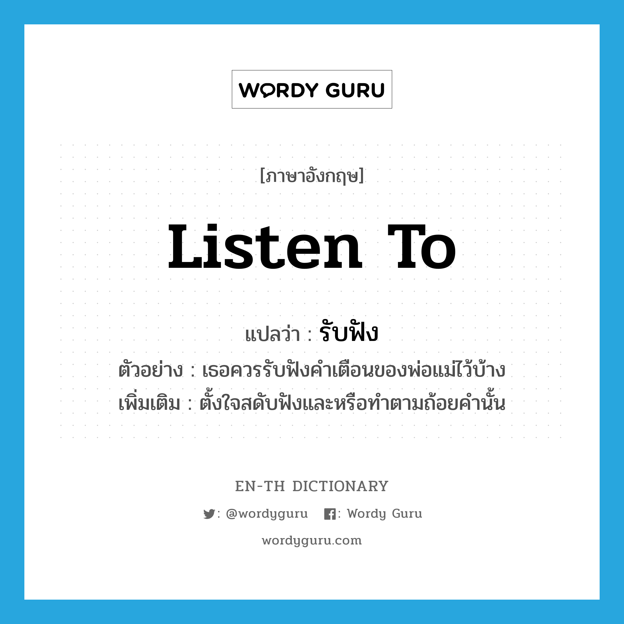 listen to แปลว่า?, คำศัพท์ภาษาอังกฤษ listen to แปลว่า รับฟัง ประเภท V ตัวอย่าง เธอควรรับฟังคำเตือนของพ่อแม่ไว้บ้าง เพิ่มเติม ตั้งใจสดับฟังและหรือทำตามถ้อยคำนั้น หมวด V