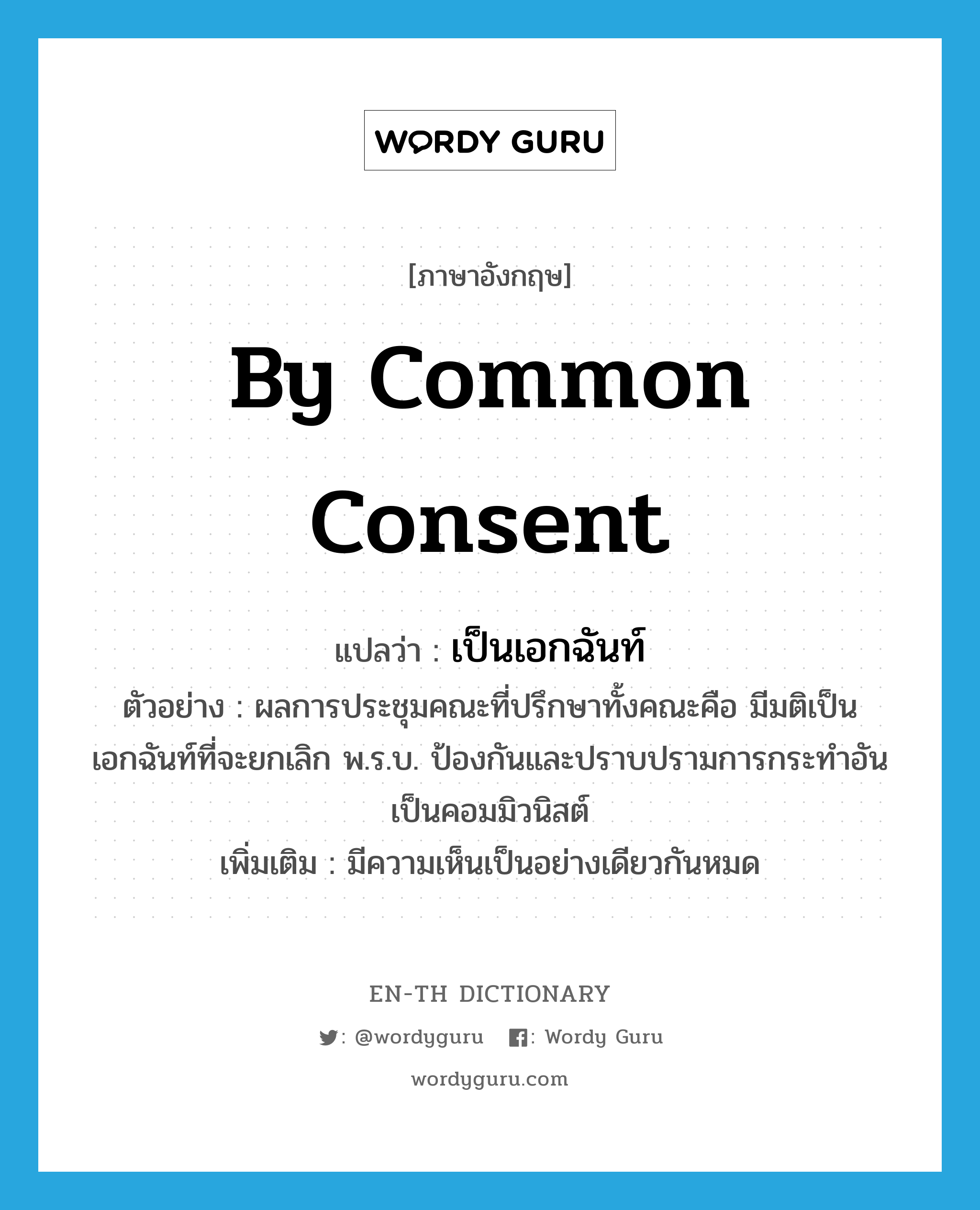 by common consent แปลว่า?, คำศัพท์ภาษาอังกฤษ by common consent แปลว่า เป็นเอกฉันท์ ประเภท ADV ตัวอย่าง ผลการประชุมคณะที่ปรึกษาทั้งคณะคือ มีมติเป็นเอกฉันท์ที่จะยกเลิก พ.ร.บ. ป้องกันและปราบปรามการกระทำอันเป็นคอมมิวนิสต์ เพิ่มเติม มีความเห็นเป็นอย่างเดียวกันหมด หมวด ADV