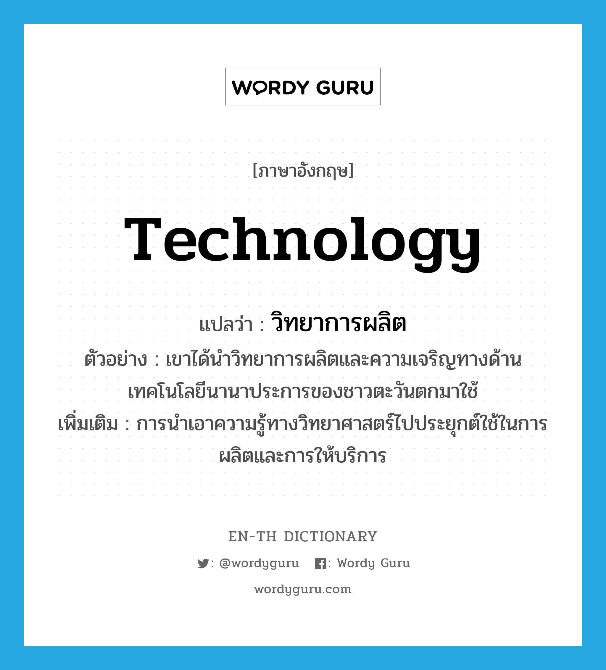 technology แปลว่า?, คำศัพท์ภาษาอังกฤษ technology แปลว่า วิทยาการผลิต ประเภท N ตัวอย่าง เขาได้นำวิทยาการผลิตและความเจริญทางด้านเทคโนโลยีนานาประการของชาวตะวันตกมาใช้ เพิ่มเติม การนำเอาความรู้ทางวิทยาศาสตร์ไปประยุกต์ใช้ในการผลิตและการให้บริการ หมวด N