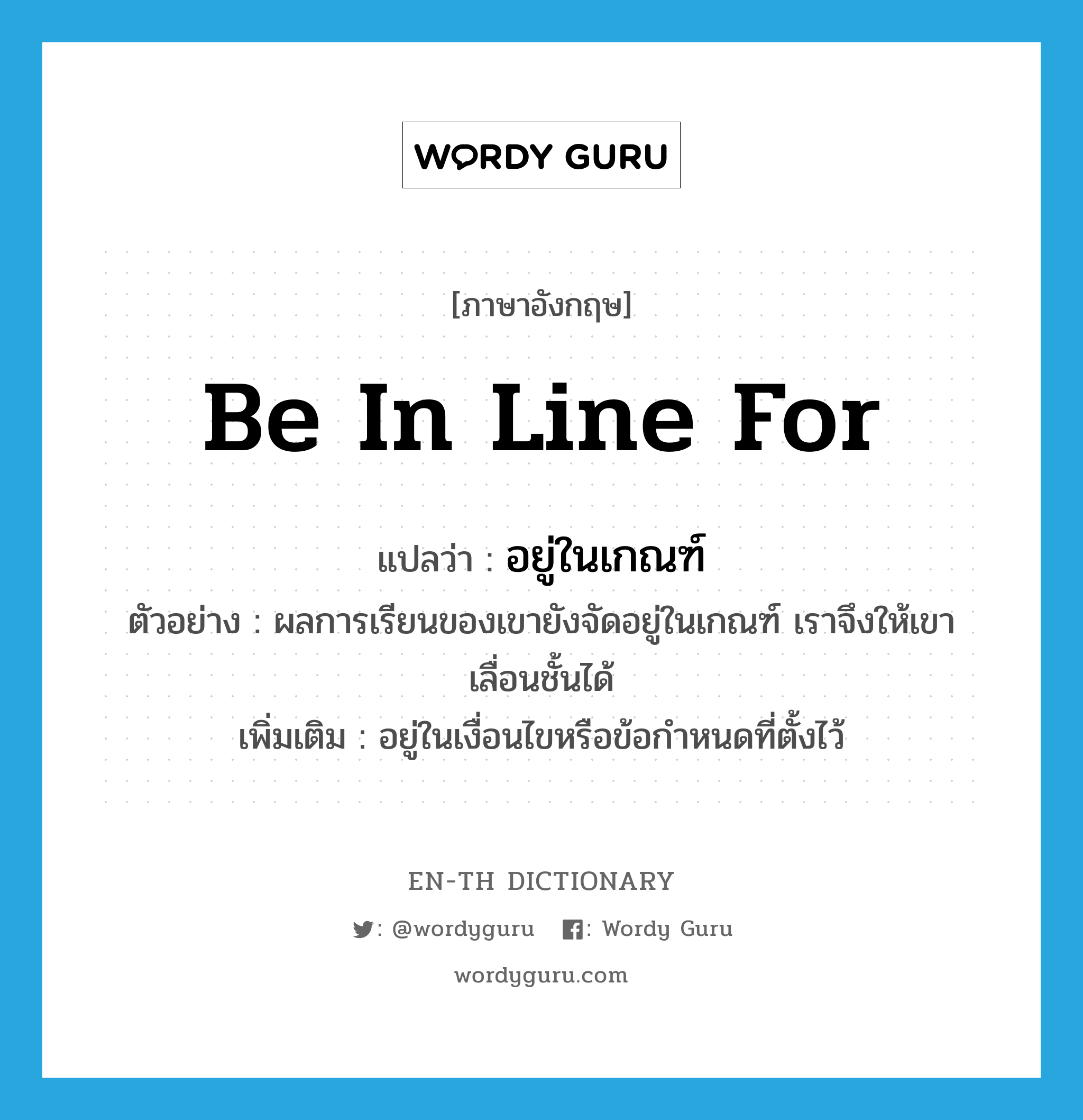 be in line for แปลว่า?, คำศัพท์ภาษาอังกฤษ be in line for แปลว่า อยู่ในเกณฑ์ ประเภท V ตัวอย่าง ผลการเรียนของเขายังจัดอยู่ในเกณฑ์ เราจึงให้เขาเลื่อนชั้นได้ เพิ่มเติม อยู่ในเงื่อนไขหรือข้อกำหนดที่ตั้งไว้ หมวด V